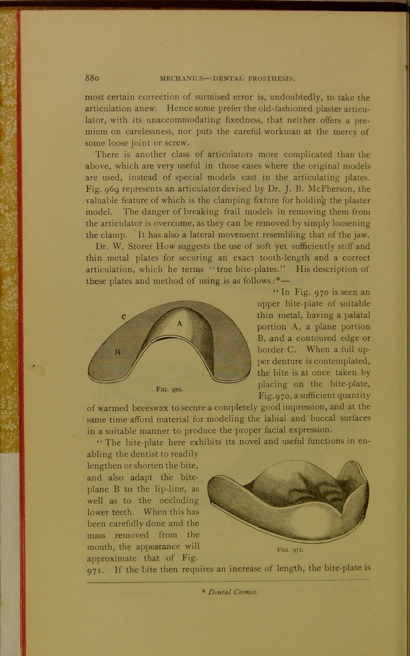 most certain correction of surmised error is, undoubtedly, to take the articulation anew. Hence some prefer the old-fashioned plaster articu- lator, with its unaccommodating fixedness, that neither offers a pre- mium on carelessness, nor puts the careful workman at the mercy of some loose joint or screw. There is another class of articulators more complicated than the above, which are very useful in those cases where the original models are used, instead of special models cast in the articulating plates. Fig. 969 represents an articulator devised by Dr. J. B. McPherson, the valuable feature of which is the clamping fixture for holding the plaster model. The danger of breaking frail models in removing them from the articulator is overcome, as they can be removed by simply loosening the clamp. It has also a lateral movement resembling that of the jaw. Dr. W. Storer How suggests the use of soft yet sufficiently stiff and thin metal plates for securing an exact tooth-length and a correct articulation, which he terms  true bite-plates. His description of these plates and method of using is as follows:*—  In Fig. 970 is seen an upper bite-plate of suitable thin metal, having a palatal portion A, a plane portion B, and a contoured edge or border C. When a full up- per denture is contemplated, the bite is at once taken by placing on the bite-plate, Fig.970, a sufficient quantity of warmed beeeswax to secure a completely good impression, and at the same time afford material for modeling the labial and buccal surfaces in a suitable manner to produce the proper facial expression. The bite-plate here exhibits its novel and useful functions in en- abling the dentist to readily lengthen or shorten the bite, and also adapt the bite- plane B to the lip-line, as well as to the occluding lower teeth. When this has been carefully done and the mass removed from the mouth, the appearance will approximate that of Fig. 971. If the bite then requires an increase of length, the bite-plate is Fig. 970. Fig. 97 * Denial Cosmos.