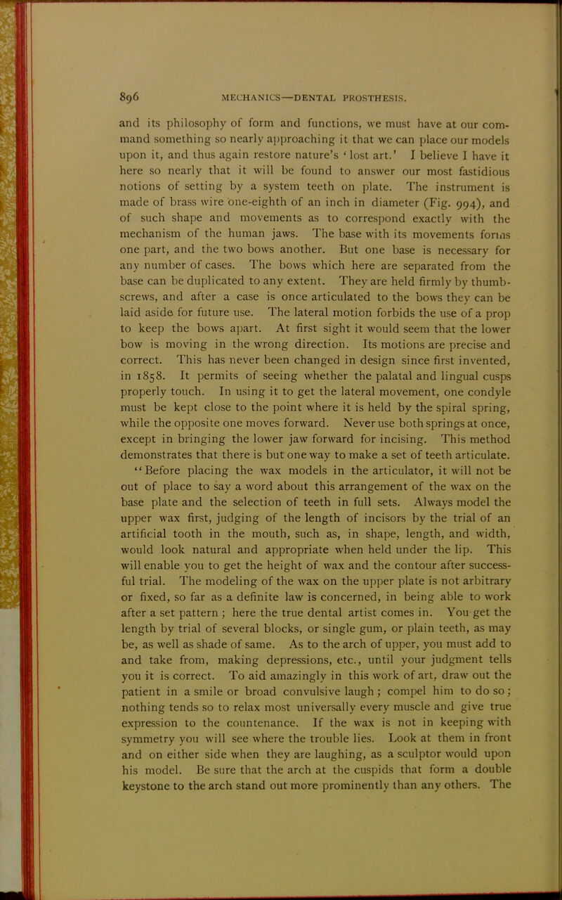 and its philosophy of form and functions, we must have at our com- mand something so nearly approaching it that we can place our models upon it, and thus again restore nature's ' lost art.' I believe I have it here so nearly that it will be found to answer our most fastidious notions of setting by a system teeth on plate. The instrument is made of brass wire one-eighth of an inch in diameter (Fig. 994), and of such shape and movements as to correspond exactly with the mechanism of the human jaws. The base with its movements forms one part, and the two bows another. But one base is necessary for any number of cases. The bows which here are separated from the base can be duplicated to any extent. They are held firmly by thumb- screws, and after a case is once articulated to the bows they can be laid aside for future use. The lateral motion forbids the use of a prop to keep the bows apart. At first sight it would seem that the lower bow is moving in the wrong direction. Its motions are precise and correct. This has never been changed in design since first invented, in 1858. It permits of seeing whether the palatal and lingual cusps properly touch. In using it to get the lateral movement, one condyle must be kept close to the point where it is held by the spiral spring, while the opposite one moves forward. Never use both springs at once, except in bringing the lower jaw forward for incising. This method demonstrates that there is but oneway to make a set of teeth articulate. Before placing the wax models in the articulator, it will not be out of place to say a word about this arrangement of the wax on the base plate and the selection of teeth in full sets. Always model the upper wax first, judging of the length of incisors by the trial of an artificial tooth in the mouth, such as, in shape, length, and width, would look natural and appropriate when held under the lip. This will enable you to get the height of wax and the contour after success- ful trial. The modeling of the wax on the upper plate is not arbitrary or fixed, so far as a definite law is concerned, in being able to work after a set pattern ; here the true dental artist comes in. You get the length by trial of several blocks, or single gum, or plain teeth, as may be, as well as shade of same. As to the arch of upper, you must add to and take from, making depressions, etc., until your judgment tells you it is correct. To aid amazingly in this work of art, draw out the patient in a smile or broad convulsive laugh; compel him to do so; nothing tends so to relax most universally every muscle and give true expression to the countenance. If the wax is not in keeping with symmetry you will see where the trouble lies. Look at them in front and on either side when they are laughing, as a sculptor would upon his model. Be sure that the arch at the cuspids that form a double keystone to the arch stand out more prominently than any others. The