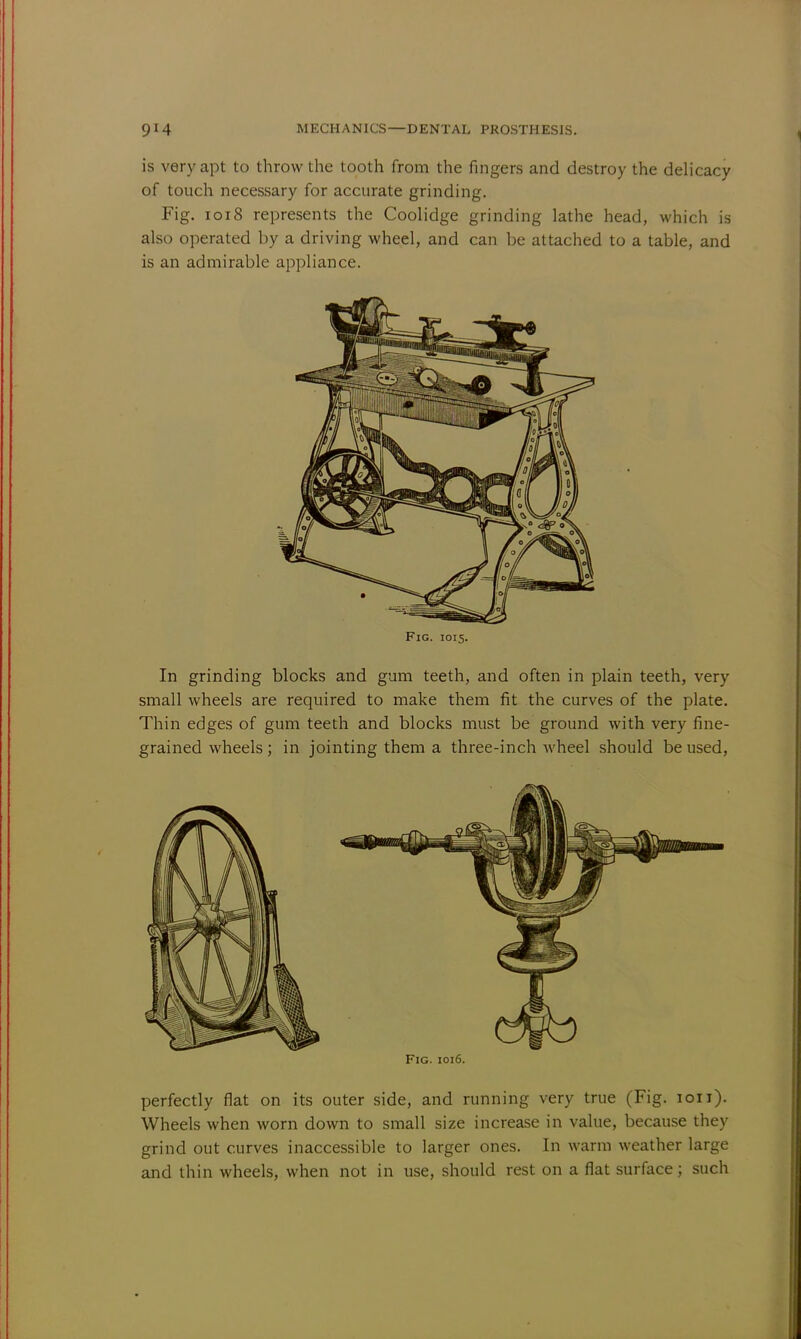 is very apt to throw the tooth from the fingers and destroy the delicacy of touch necessary for accurate grinding. Fig. 1018 represents the Coolidge grinding lathe head, which is also operated by a driving wheel, and can be attached to a table, and is an admirable appliance. Fig. 1015. In grinding blocks and gum teeth, and often in plain teeth, very small wheels are required to make them fit the curves of the plate. Thin edges of gum teeth and blocks must be ground with very fine- grained wheels; in jointing them a three-inch wheel should be used, Fig. 1016 perfectly flat on its outer side, and running very true (Fig. 1011). Wheels when worn down to small size increase in value, because they grind out curves inaccessible to larger ones. In warm weather large and thin wheels, when not in use, should rest on a flat surface; such