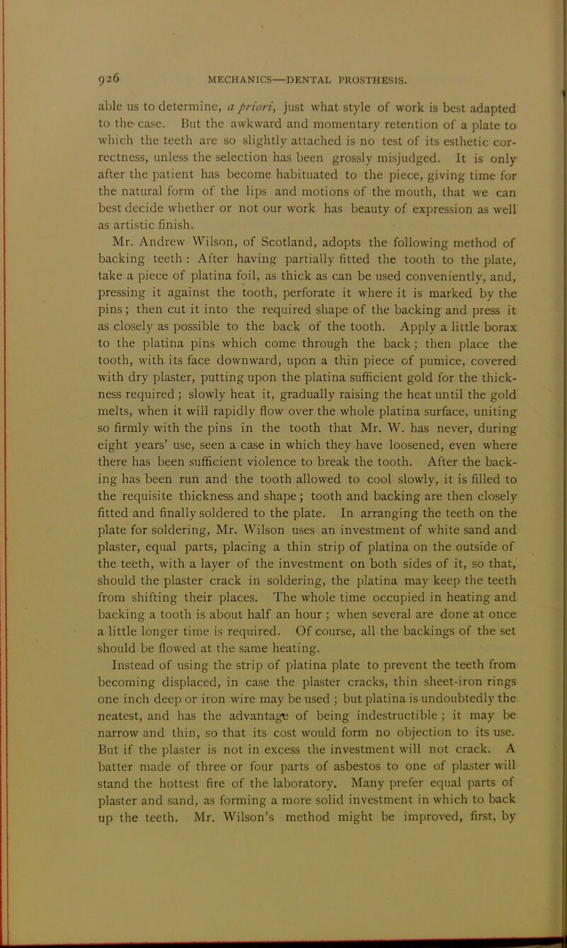 able us to determine, a priori, just what style of work is best adapted to the-case. But the awkward and momentary retention of a plate to which the teeth are so slightly attached is no test of its esthetic cor- rectness, unless the selection has been grossly misjudged. It is only after the patient has become habituated to the piece, giving time for the natural form of the lips and motions of the mouth, that we can best decide whether or not our work has beauty of expression as well as artistic finish. Mr. Andrew Wilson, of Scotland, adopts the following method of backing teeth : After having partially fitted the tooth to the plate, take a piece of platina foil, as thick as can be used conveniently, and, pressing it against the tooth, perforate it where it is marked by the pins; then cut it into the required shape of the backing and press it as closely as possible to the back of the tooth. Apply a little borax to the platina pins which come through the back; then place the tooth, with its face downward, upon a thin piece of pumice, covered with dry plaster, putting upon the platina sufficient gold for the thick- ness required; slowly heat it, gradually raising the heat until the gold melts, when it will rapidly flow over the whole platina surface, uniting so firmly with the pins in the tooth that Mr. W. has never, during eight years' use, seen a case in which they have loosened, even where there has been sufficient violence to break the tooth. After the back- ing has been run and the tooth allowed to cool slowly, it is filled to the requisite thickness and shape; tooth and backing are then closely fitted and finally soldered to the plate. In arranging the teeth on the plate for soldering, Mr. Wilson uses an investment of white sand and plaster, equal parts, placing a thin strip of platina on the outside of the teeth, with a layer of the investment on both sides of it, so that, should the plaster crack in soldering, the platina may keep the teeth from shifting their places. The whole time occupied in heating and backing a tooth is about half an hour; when several are done at once a little longer time is required. Of course, all the backings of the set should be flowed at the same heating. Instead of using the strip of platina plate to prevent the teeth from becoming displaced, in case the plaster cracks, thin sheet-iron rings one inch deep or iron wire may be used ; but platina is undoubtedly the neatest, and has the advantage of being indestructible ; it may be narrow and thin, so that its cost would form no objection to its use. But if the plaster is not in excess the investment will not crack. A batter made of three or four parts of asbestos to one of plaster will stand the hottest fire of the laboratory. Many prefer equal parts of plaster and sand, as forming a more solid investment in which to back up the teeth. Mr. Wilson's method might be improved, first, by