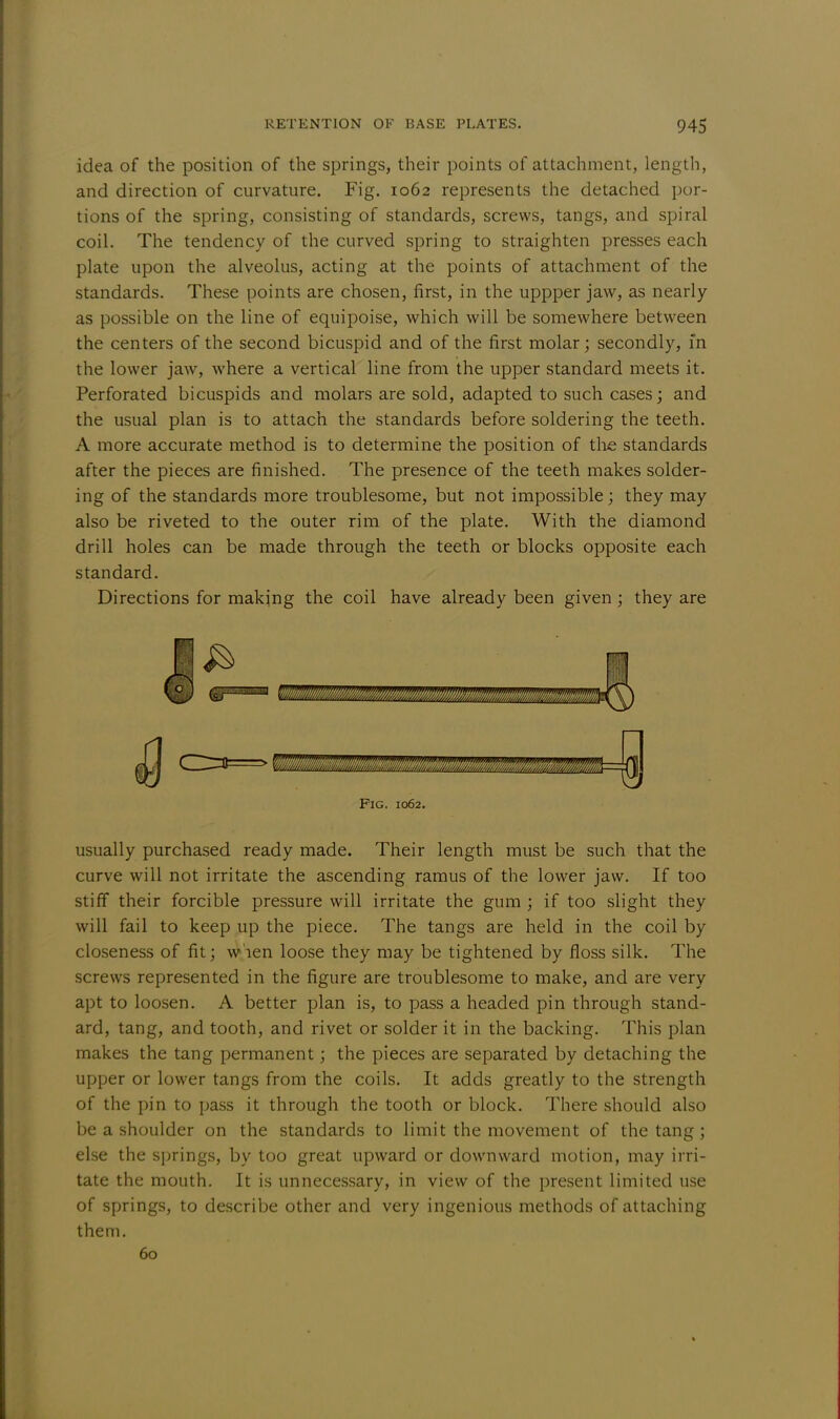 idea of the position of the springs, their points of attachment, length, and direction of curvature. Fig. 1062 represents the detached por- tions of the spring, consisting of standards, screws, tangs, and spiral coil. The tendency of the curved spring to straighten presses each plate upon the alveolus, acting at the points of attachment of the standards. These points are chosen, first, in the uppper jaw, as nearly as possible on the line of equipoise, which will be somewhere between the centers of the second bicuspid and of the first molar; secondly, in the lower jaw, where a vertical line from the upper standard meets it. Perforated bicuspids and molars are sold, adapted to such cases; and the usual plan is to attach the standards before soldering the teeth. A more accurate method is to determine the position of the standards after the pieces are finished. The presence of the teeth makes solder- ing of the standards more troublesome, but not impossible; they may also be riveted to the outer rim of the plate. With the diamond drill holes can be made through the teeth or blocks opposite each standard. Directions for making the coil have already been given; they are usually purchased ready made. Their length must be such that the curve will not irritate the ascending ramus of the lower jaw. If too stiff their forcible pressure will irritate the gum ; if too slight they will fail to keep up the piece. The tangs are held in the coil by closeness of fit; wien loose they may be tightened by floss silk. The screws represented in the figure are troublesome to make, and are very apt to loosen. A better plan is, to pass a headed pin through stand- ard, tang, and tooth, and rivet or solder it in the backing. This plan makes the tang permanent; the pieces are separated by detaching the upper or lower tangs from the coils. It adds greatly to the strength of the pin to pass it through the tooth or block. There should also be a shoulder on the standards to limit the movement of the tang ; else the springs, by too great upward or downward motion, may irri- tate the mouth. It is unnecessary, in view of the present limited use of springs, to describe other and very ingenious methods of attaching them. Fig. 1062. 60