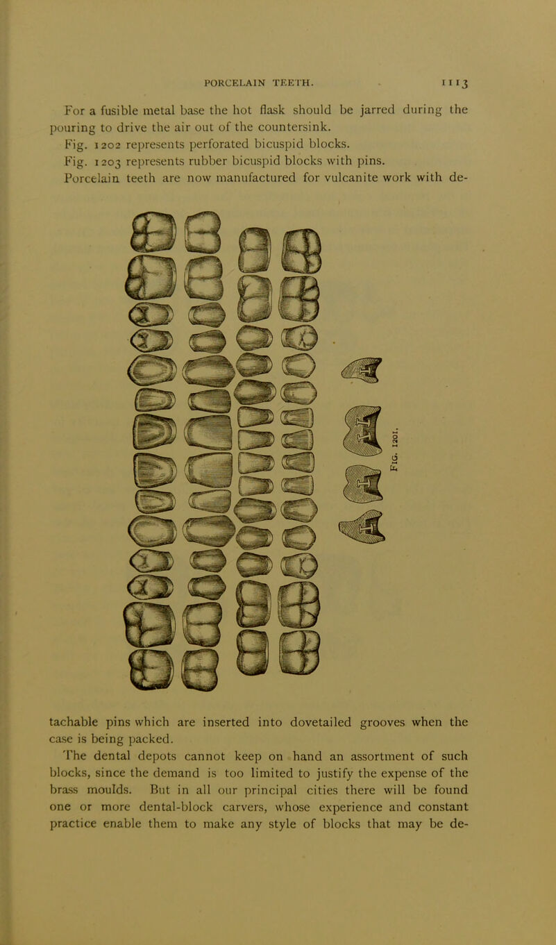 For a fusible metal base the hot flask should be jarred during the pouring to drive the air out of the countersink. Fig. 1202 represents perforated bicuspid blocks. Fig. 1203 represents rubber bicuspid blocks with pins. Porcelain teeth are now manufactured for vulcanite work with de- tachable pins which are inserted into dovetailed grooves when the case is being packed. The dental depots cannot keep on hand an assortment of such blocks, since the demand is too limited to justify the expense of the brass moulds. But in all our principal cities there will be found one or more dental-block carvers, whose experience and constant practice enable them to make any style of blocks that may be de-