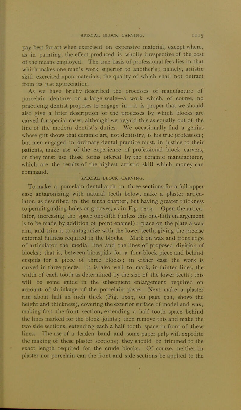 pay best for art when exercised on expensive material, except where, as in painting, the effect produced is wholly irrespective of the cost of the means employed. The true basis of professional fees lies in that which makes one man's work superior to another's; namely, artistic skill exercised upon materials, the quality of which shall not detract from its just appreciation. As we have briefly described the processes of manufacture of porcelain dentures on a large scale—a work which, of course, no practicing dentist proposes to engage in—it is proper that we should also give a brief description of the processes by which blocks are carved for special cases, although we regard this as equally out of the line of the modern dentist's duties. We occasionally find a genius whose gift shows that ceramic art, not dentistry, is his true profession; but men engaged in ordinary dental practice must, in justice to their patients, make use of the experience of professional block carvers, or they must use those forms offered by the ceramic manufacturer, which are the results of the highest artistic skill which money can command. SPECIAL BLOCK CARVING. To make a porcelain dental arch in three sections for a full upper case antagonizing with natural teeth below, make a plaster articu- lator, as described in the tenth chapter, but having greater thickness to permit guiding holes or grooves, as in Fig. 1204. Open the articu- lator, increasing the space one-fifth (unless this one-fifth enlargement is to be made by addition of point enamel); place on the plate a wax rim, and trim it to antagonize with the lower teeth, giving the precise external fullness required in the blocks. Mark on wax and front edge of articulator the medial line and the lines of proposed division of blocks; that is, between bicuspids for a four-block piece and behind cuspids for a piece of three blocks; in either case the work is carved in three pieces. It is also well to mark, in fainter lines, the width of each tooth as determined by the size of the lower teeth; this will be some guide in the subsequent enlargement required on account of shrinkage of the porcelain paste. Next make a plaster rim about half an inch thick (Fig. 1027, on page 921, shows the height and thickness), covering the exterior surface of model and wax, making first the front section, extending a half tooth space behind the lines marked for the block joints ; then remove this and make the two side sections, extending each a half tooth space in front of these lines. The use of a leaden band and some paper pulp will expedite the making of these plaster sections; they should be trimmed to the exact length required for the crude blocks. Of course, neither in plaster nor porcelain can the front and side sections be applied to the