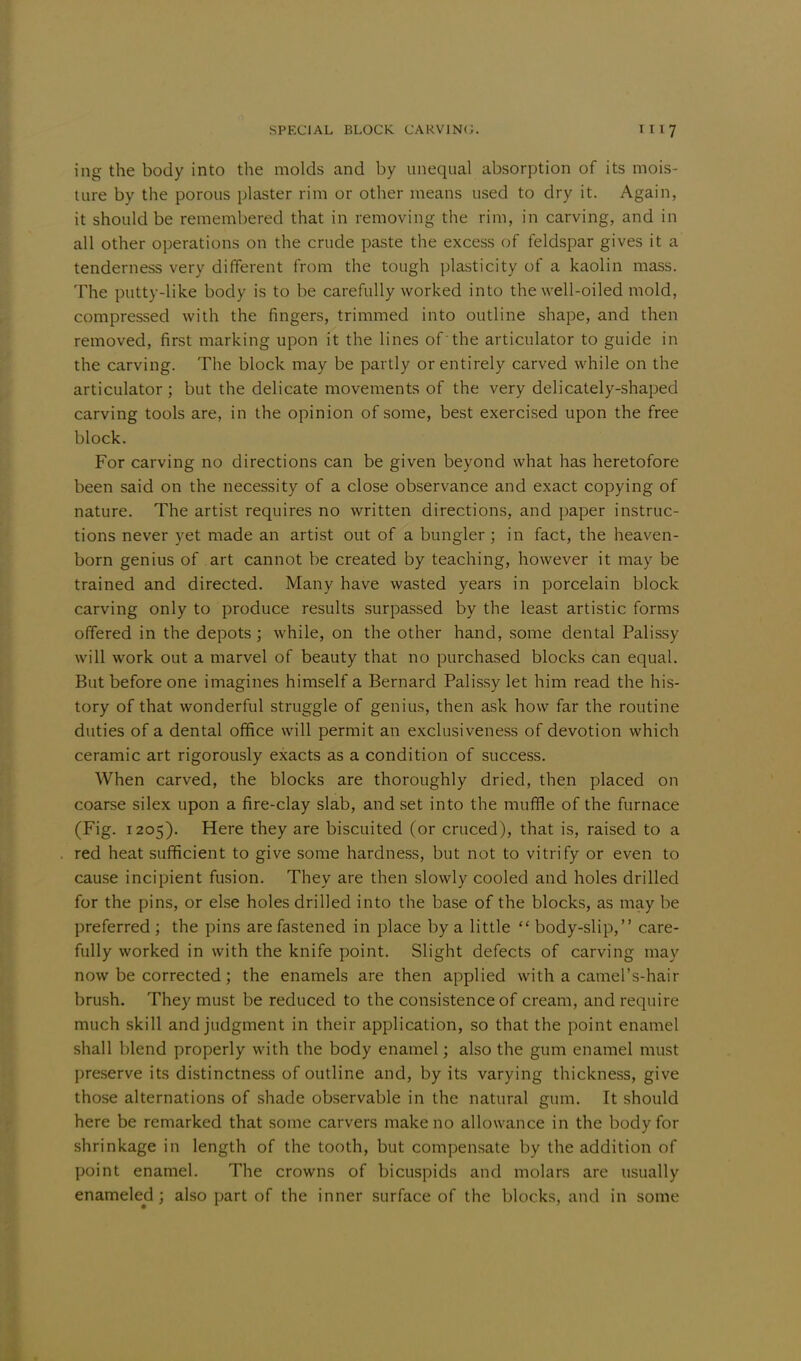 ing the body into the molds and by unequal absorption of its mois- ture by the porous plaster rim or other means used to dry it. Again, it should be remembered that in removing the rim, in carving, and in all other operations on the crude paste the excess of feldspar gives it a tenderness very different from the tough plasticity of a kaolin mass. The putty-like body is to be carefully worked into the well-oiled mold, compressed with the fingers, trimmed into outline shape, and then removed, first marking upon it the lines of 'the articulator to guide in the carving. The block may be partly or entirely carved while on the articulator; but the delicate movements of the very delicately-shaped carving tools are, in the opinion of some, best exercised upon the free block. For carving no directions can be given beyond what has heretofore been said on the necessity of a close observance and exact copying of nature. The artist requires no written directions, and paper instruc- tions never yet made an artist out of a bungler ; in fact, the heaven- born genius of art cannot be created by teaching, however it may be trained and directed. Many have wasted years in porcelain block carving only to produce results surpassed by the least artistic forms offered in the depots; while, on the other hand, some dental Palissy will work out a marvel of beauty that no purchased blocks can equal. But before one imagines himself a Bernard Palissy let him read the his- tory of that wonderful struggle of genius, then ask how far the routine duties of a dental office will permit an exclusiveness of devotion which ceramic art rigorously exacts as a condition of success. When carved, the blocks are thoroughly dried, then placed on coarse si lex upon a fire-clay slab, and set into the muffle of the furnace (Fig. 1205). Here they are biscuited (or cruced), that is, raised to a red heat sufficient to give some hardness, but not to vitrify or even to cause incipient fusion. They are then slowly cooled and holes drilled for the pins, or else holes drilled into the base of the blocks, as may be preferred ; the pins are fastened in place by a little  body-slip, care- fully worked in with the knife point. Slight defects of carving may now be corrected; the enamels are then applied with a camel's-hair brush. They must be reduced to the consistence of cream, and require much skill and judgment in their application, so that the point enamel shall blend properly with the body enamel; also the gum enamel must preserve its distinctness of outline and, by its varying thickness, give those alternations of shade observable in the natural gum. It should here be remarked that some carvers make no allowance in the body for shrinkage in length of the tooth, but compensate by the addition of point enamel. The crowns of bicuspids and molars are usually enameled; also part of the inner surface of the blocks, and in some