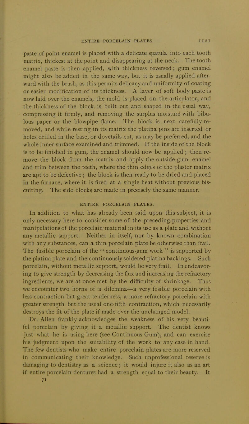 paste of point enamel is placed with a delicate spatula into each tooth matrix, thickest at the point and disappearing at the neck. The tooth enamel paste is then applied, with thickness reversed; gum enamel might also be added in the same way, but it is usually applied after- ward with the brush, as this permits delicacy and uniformity of coating or easier modification of its thickness. A layer of soft body paste is now laid over the enamels, the mold is placed on the articulator, and the thickness of the block, is built out and shaped in the usual way, compressing it firmly, and removing the surplus moisture with bibu- lous paper or the blowpipe flame. The block is next carefully re- moved, and while resting in its matrix the platina pins are inserted or holes drilled in the base, or dovetails cut, as may be preferred, and the whole inner surface examined and trimmed. If the inside of the block is to be finished in gum, the enamel should now be applied ; then re- move the block from the matrix and apply the outside gum enamel and trim between the teeth, where the thin edges of the plaster matrix are apt to be defective; the block is then ready to be dried and placed in the furnace, where it is fired at a single heat without previous bis- cuiting. The side blocks are made in precisely the same manner. ENTIRE PORCELAIN PLATES. In addition to what has already been said upon this subject, it is only necessary here to consider some of the preceding properties and manipulations of the porcelain material in its use as a plate and without any metallic support. Neither in itself, nor by known combination with any substances, can a thin porcelain plate be otherwise than frail. The fusible porcelain of the  continuous-gum work  is supported by the plati na plate and the continuously soldered platina backings. Such porcelain, without metallic support, would be very frail. In endeavor- ing to give strength by decreasing the flux and increasing the refractory ingredients, we are at once met by the difficulty of shrinkage. Thus we encounter two horns of a dilemma—a very fusible porcelain with less contraction but great tenderness, a more refractory porcelain with greater strength but the usual one-fifth contraction, which necessarily destroys the fit of the plate if made over the unchanged model. Dr. Allen frankly acknowledges the weakness of his very beauti- ful porcelain by giving it a metallic support. The dentist knows just what he is using here (see Continuous Gum), and can exercise his judgment upon the suitability of the work to any case in hand. The few dentists who make entire porcelain plates are more reserved in communicating their knowledge. Such unprofessional reserve is damaging to dentistry as a science; it would injure it also as an art if entire porcelain dentures had a strength equal to their beauty. It 7i