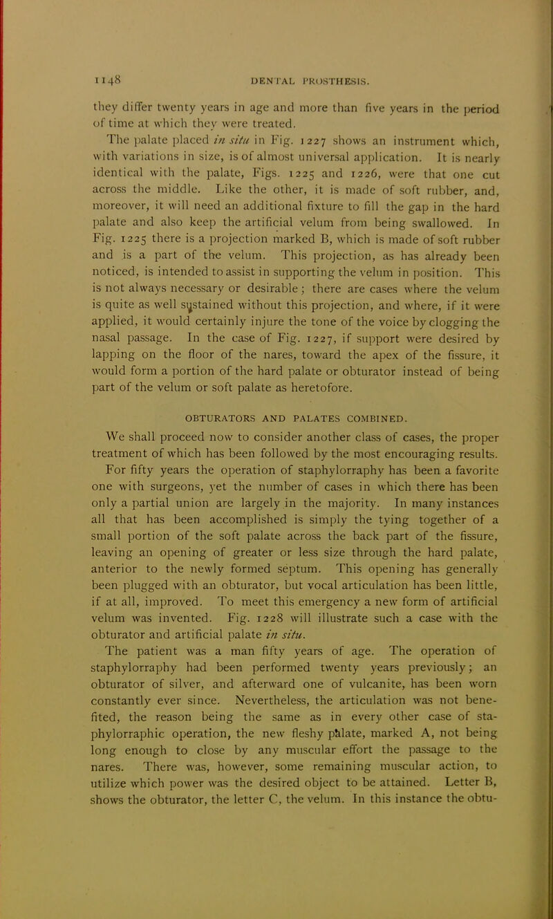 they differ twenty years in age and more than five years in the period of time at which they were treated. The palate placed in situ in Fig. 1227 shows an instrument which, with variations in size, is of almost universal application. It is nearly identical with the palate, Figs. 1225 and 1226, were that one cut across the middle. Like the other, it is made of soft rubber, and, moreover, it will need an additional fixture to fill the gap in the hard palate and also keep the artificial velum from being swallowed. In Fig. 1225 there is a projection marked B, which is made of soft rubber and is a part of the velum. This projection, as has already been noticed, is intended to assist in supporting the velum in position. This is not always necessary or desirable ; there are cases where the velum is quite as well sustained without this projection, and where, if it were applied, it would certainly injure the tone of the voice by clogging the nasal passage. In the case of Fig. 1227, if support were desired by lapping on the floor of the nares, toward the apex of the fissure, it would form a portion of the hard palate or obturator instead of being part of the velum or soft palate as heretofore. OBTURATORS AND PALATES COMBINED. We shall proceed now to consider another class of cases, the proper treatment of which has been followed by the most encouraging results. For fifty years the operation of staphylorraphy has been a favorite one with surgeons, yet the number of cases in which there has been only a partial union are largely in the majority. In many instances all that has been accomplished is simply the tying together of a small portion of the soft palate across the back part of the fissure, leaving an opening of greater or less size through the hard palate, anterior to the newly formed septum. This opening has generally been plugged with an obturator, but vocal articulation has been little, if at all, improved. To meet this emergency a new form of artificial velum was invented. Fig. 1228 will illustrate such a case with the obturator and artificial palate in situ. The patient was a man fifty years of age. The operation of staphylorraphy had been performed twenty years previously; an obturator of silver, and afterward one of vulcanite, has been worn constantly ever since. Nevertheless, the articulation was not bene- fited, the reason being the same as in every other case of sta- phylorraphic operation, the new fleshy palate, marked A, not being long enough to close by any muscular effort the passage to the nares. There was, however, some remaining muscular action, to utilize which power was the desired object to be attained. Letter B, shows the obturator, the letter C, the velum. In this instance the obtu-