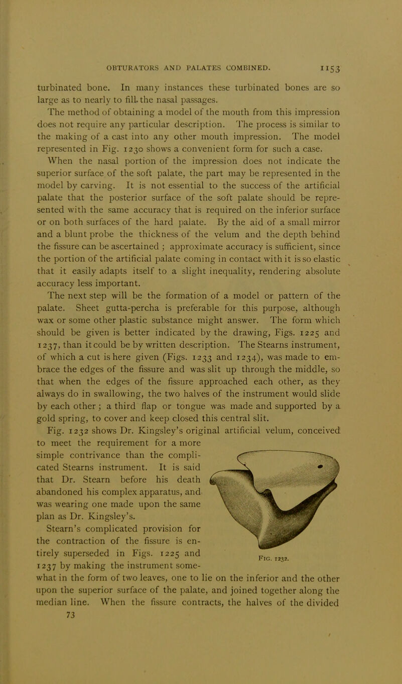 turbinated bone. In many instances these turbinated bones are so large as to nearly to fill the nasal passages. The method of obtaining a model of the mouth from this impression does not require any particular description. The process is similar to the making of a cast into any other mouth impression. The model represented in Fig. 1230 shows a convenient form for such a case. When the nasal portion of the impression does not indicate the superior surface of the soft palate, the part may be represented in the model by carving. It is not essential to the success of the artificial palate that the posterior surface of the soft palate should be repre- sented with the same accuracy that is required on the inferior surface or on both surfaces of the hard palate. By the aid of a small mirror and a blunt probe the thickness of the velum and the depth behind the fissure can be ascertained ; approximate accuracy is sufficient, since the portion of the artificial palate coming in contact with it is so elastic that it easily adapts itself to a slight inequality, rendering absolute accuracy less important. The next step will be the formation of a model or pattern of the palate. Sheet gutta-percha is preferable for this purpose, although wax or some other plastic substance might answer. The form which should be given is better indicated by the drawing, Figs. 1225 and 1237 , than it could be by written description. The Stearns instrument, of which a cut is here given (Figs. 1233 and 1234), was made to em- brace the edges of the fissure and was slit up through the middle, so that when the edges of the fissure approached each other, as they always do in swallowing, the two halves of the instrument would slide by each other; a third flap or tongue was made and supported by a gold spring, to cover and keep closed this central slit. Fig. 1232 shows Dr. Kingsley's original artificial velum, conceived to meet the requirement for a more simple contrivance than the compli- cated Stearns instrument. It is said that Dr. Stearn before his death abandoned his complex apparatus, and was wearing one made upon the same plan as Dr. Kingsley's. Steam's complicated provision for the contraction of the fissure is en- tirely superseded in Figs. 1225 and 1237 by making the instrument some- what in the form of two leaves, one to lie on the inferior and the other upon the superior surface of the palate, and joined together along the median line. When the fissure contracts, the halves of the divided 73