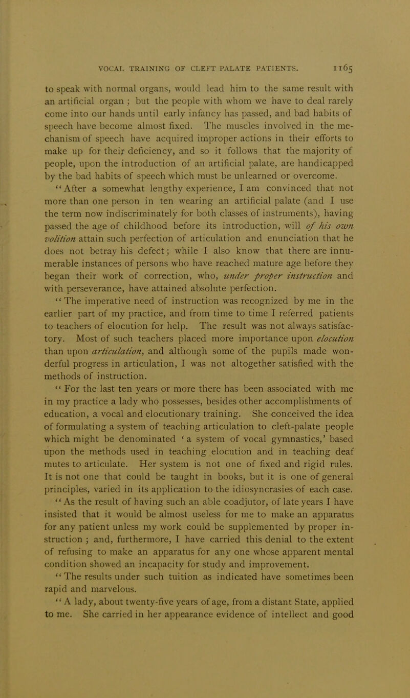 to speak with normal organs, would lead him to the same result with an artificial organ ; but the people with whom we have to deal rarely come into our hands until early infancy has passed, and bad habits of speech have become almost fixed. The muscles involved in the me- chanism of speech have acquired improper actions in their efforts to make up for their deficiency, and so it follows that the majority of people, upon the introduction of an artificial palate, are handicapped by the bad habits of speech which must be unlearned or overcome. After a somewhat lengthy experience, I am convinced that not more than one person in ten wearing an artificial palate (and I use the term now indiscriminately for both classes of instruments), having passed the age of childhood before its introduction, will of his owti volition attain such perfection of articulation and enunciation that he does not betray his defect; while I also know that there are innu- merable instances of persons who have reached mature age before they began their work of correction, who, under proper instruction and with perseverance, have attained absolute perfection. The imperative need of instruction was recognized by me in the earlier part of my practice, and from time to time I referred patients to teachers of elocution for help. The result was not always satisfac- tory. Most of such teachers placed more importance upon elocution than upon articulation, and although some of the pupils made won- derful progress in articulation, I was not altogether satisfied with the methods of instruction.  For the last ten years or more there has been associated with me in my practice a lady who possesses, besides other accomplishments of education, a vocal and elocutionary training. She conceived the idea of formulating a system of teaching articulation to cleft-palate people which might be denominated 'a system of vocal gymnastics,' based upon the methods used in teaching elocution and in teaching deaf mutes to articulate. Her system is not one of fixed and rigid rules. It is not one that could be taught in books, but it is one of general principles, varied in its application to the idiosyncrasies of each case.  As the result of having such an able coadjutor, of late years I have insisted that it would be almost useless for me to make an apparatus for any patient unless my work could be supplemented by proper in- struction ; and, furthermore, I have carried this denial to the extent of refusing to make an apparatus for any one whose apparent mental condition showed an incapacity for study and improvement. The results under such tuition as indicated have sometimes been rapid and marvelous.  A lady, about twenty-five years of age, from a distant State, applied to me. She carried in her appearance evidence of intellect and good