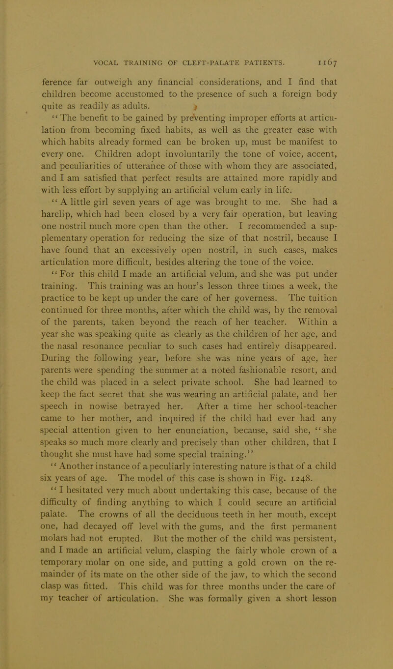 ference far outweigh any financial considerations, and I find that children become accustomed to the presence of such a foreign body quite as readily as adults. f The benefit to be gained by preventing improper efforts at articu- lation from becoming fixed habits, as well as the greater ease with which habits already formed can be broken up, must be manifest to every one. Children adopt involuntarily the tone of voice, accent, and peculiarities of utterance of those with whom they are associated, and I am satisfied that perfect results are attained more rapidly and with less effort by supplying an artificial velum early in life. A little girl seven years of age was brought to me. She had a harelip, which had been closed by a very fair operation, but leaving one nostril much more open than the other. I recommended a sup- plementary operation for reducing the size of that nostril, because I have found that an excessively open nostril, in such cases, makes articulation more difficult, besides altering the tone of the voice.  For this child I made an artificial velum, and she was put under training. This training was an hour's lesson three times a week, the practice to be kept up under the care of her governess. The tuition continued for three months, after which the child was, by the removal of the parents, taken beyond the reach of her teacher. Within a year she was speaking quite as clearly as the children of her age, and the nasal resonance peculiar to such cases had entirely disappeared. During the following year, before she was nine years of age, her parents were spending the summer at a noted fashionable resort, and the child was placed in a select private school. She had learned to keep the fact secret that she was wearing an artificial palate, and her speech in nowise betrayed her. After a time her school-teacher came to her mother, and inquired if the child had ever had any special attention given to her enunciation, because, said she, she speaks so much more clearly and precisely than other children, that I thought she must have had some special training.  Another instance of a peculiarly interesting nature is that of a child six years of age. The model of this case is shown in Fig. 1248.  I hesitated very much about undertaking this case, because of the difficulty of finding anything to which I could secure an artificial palate. The crowns of all the deciduous teeth in her mouth, except one, had decayed off level with the gums, and the first permanent molars had not erupted. But the mother of the child was persistent, and I made an artificial velum, clasping the fairly whole crown of a temporary molar on one side, and putting a gold crown on the re- mainder of its mate on the other side of the jaw, to which the second clasp was fitted. This child was for three months under the care of ray teacher of articulation. She was formally given a short lesson