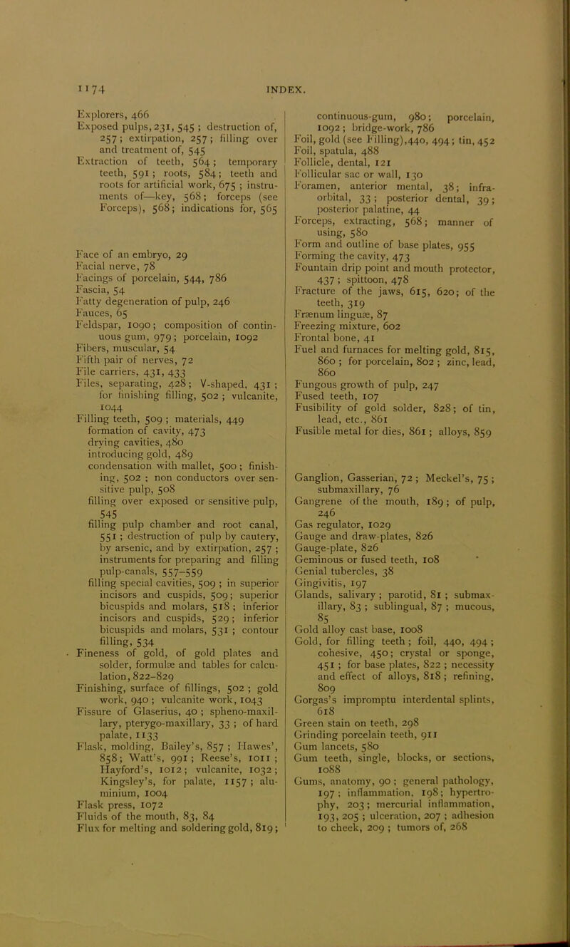 Explorers, 466 Exposed pulps, 231, 545 ; destruction of, 257 ; extirpation, 257 ; filling over and treatment of, 545 Extraction of teeth, 564; temporary teeth, 591 ; roots, 584; teeth and roots for artificial work, 675 ; instru- ments of—key, 568 ; forceps (see Forceps), 568; indications for, 565 Face of an embryo, 29 Facial nerve, 78 Facings of porcelain, 544, 786 Fascia, 54 Fatty degeneration of pulp, 246 Fauces, 65 Feldspar, 1090; composition of contin- uous gum, 979; porcelain, 1092 Fibers, muscular, 54 Fifth pair of nerves, 72 File carriers, 431, 433 Files, separating, 428; V-shaped, 431 ; for finishing filling, 502 ; vulcanite, 1044 Filling teeth, 509 ; materials, 449 formation of cavity, 473 drying cavities, 480 introducing gold, 489 condensation with mallet, 500 ; finish- ing, 502 ; non conductors over sen- sitive pulp, 508 filling over exposed or sensitive pulp, 545 filling pulp chamber and root canal, 551 ; destruction of pulp by cautery, by arsenic, and by extirpation, 257 ; instruments for preparing and filling pulp-canals, 557-559 filling special cavities, 509 ; in superior incisors and cuspids, 509; superior bicuspids and molars, 518 ; inferior incisors and cuspids, 529; inferior bicuspids and molars, 531 ; contour filling. 534 • Fineness of gold, of gold plates and solder, formulae and tables for calcu- lation, 822-829 Finishing, surface of fillings, 502 ; gold work, 940 ; vulcanite work, 1043 Fissure of Glaserius, 40 ; sphenomaxil- lary, pterygo-maxillary, 33 ; of hard palate, 1133 Flask, molding, Bailey's, 857 ; Hawes', 858; Watt's, 991; Reese's, ion ; Hayford's, 1012; vulcanite, 1032; Kingsley's, for palate, 1157 ; alu- minium, 1004 Flask press, 1072 Fluids of the mouth, 83, 84 Flux for melting and soldering gold, 819; continuous-gum, 980; porcelain, 1092; bridge-work, 786 Foil, gold (see Filling),440, 494; tin, 452 Foil, spatula, 488 Follicle, dental, 121 Follicular sac or wall, 130 Foramen, anterior mental, 38; infra- orbital, 33 ; posterior dental, 39 ; posterior palatine, 44 Forceps, extracting, 568; manner of using, 580 Form and outline of base plates, 955 Forming the cavity, 473 Fountain drip point and mouth protector, 437 ; spittoon, 478 Fracture of the jaws, 615, 620; of the teeth, 319 Frsenum linguae, 87 Freezing mixture, 602 Frontal bone, 41 Fuel and furnaces for melting gold, 815, 860 ; for porcelain, 802 ; zinc, lead, 860 Fungous growth of pulp, 247 Fused teeth, 107 Fusibility of gold solder, 828; of tin, lead, etc., 861 Fusible metal for dies, 861 ; alloys, 859 Ganglion, Gasserian, 72 ; Meckel's, 75 ; submaxillary, 76 Gangrene of the mouth, 189; of pulp, 246 Gas regulator, 1029 Gauge and draw-plates, 826 Gauge-piate, 826 Geminous or fused teeth, 108 Genial tubercles, 38 Gingivitis, 197 Glands, salivary ; parotid, 81 ; submax- illary, 83 ; sublingual, 87 ; mucous, 85 Gold alloy cast base, 1008 Gold, for filling teeth ; foil, 440, 494 ; cohesive, 450; crystal or sponge, 451 ; for base plates, 822 ; necessity and effect of alloys, 818 ; refining, 809 Gorgas's impromptu interdental splints, 618 Green stain on teeth, 298 Grinding porcelain teeth, 911 Gum lancets, 580 Gum teeth, single, blocks, or sections, 1088 Gums, anatomy, 90 ; general pathology, 197; inflammation, 198; hypertro- phy, 203; mercurial inflammation, 193, 205 ; ulceration, 207 ; adhesion to cheek, 209 ; tumors of, 268