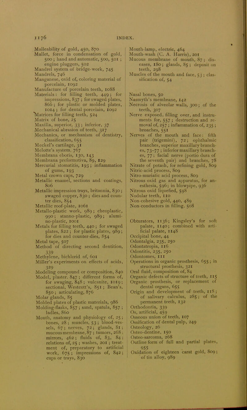 Malleability of gold, 450, 870 Mallet, force in condensation of gold, 500 ; hand and automatic, 500, 501 ; engine pluggers, 502 Mandrel system of bridge-work, 745 Mandrels, 746 Manganese, oxid of, coloring material of porcelain, 1092 Manufacture of porcelain teeth, 1088 Materials: for filling teeth, 449; for impressions, 837 ; for swaged plates, 866 ; for plastic or molded plates, 1014 ; for dental porcelain, 1092 Matrices for filling teeth, 524 Matrix of bone, 25 Maxilla, superior, 33 ; inferior, 37 Mechanical abrasion of teeth, 317 Mechanics, or mechanism of dentistry, classification, 655 Meckel's cartilage, 31 Melotte's system, 767 Membrana eboris, 130, 143 Membrana preformativa, 89, 129 Mercurial stomatitis, 193 ; inflammation of gums, 193 Metal crown caps, 729 Metallic enamel, sections and coatings, 806 Metallic impression trays, britannia, 830 ; swaged copper, 830 ; dies and coun- ter dies, 854 Metallic roof-plate, 1061 Metallo-plastic work, 989; cheoplastic, 990; stanno-plastic, 989; alumi- no-plastic, 1001 Metals for filling teeth, 440 ; for swaged plates, 822 ; for plastic plates, 989 ; for dies and counter-dies, 854 Metal tape, 507 Method of directing second dentition, 339 Methylene, bichlorid of, 601 Miller's experiments on effects of acids, 329 Modeling compound or composition, 840 Model, plaster. 847 ; different forms of, for swaging, 848 ; vulcanite, 1019 ; sectional, Westcott's, 851 ; Bean's, 850 ; articulating, 876 Molar glands, 85 Molded plates of plastic materials, 986 Molding-flasks, 857 ; sand, spatula, 857 ; ladles, 860 Mouth, anatomy and physiology of, 25 ; bones, 28 ; muscles, 53 ; blood-ves- sels, 67 ; nerves, 72 ; glands, 81 ; mucous membrane, 87 ; tumors, 268 ; mirrors, 462; fluids of, 83, 84; relations of, 25 ; washes, 201 ; treat- ment of, preparatory to artificial work, 675 ; impressions of, 842; cups or trays, 830 Mouth-lamp, electric, 464 Mouth-wash (C. A. Harris), 201 Mucous membrane of mouth, 87 ; dis- eases, 180 ; glands, 85 ; deposit on teeth, 298 Muscles of the mouth and face, 53 ; clas- sification of, 54 Nasal bones, 50 Nasmyth's membrane, 142 Necrosis of alveolar walls, 300; of the teeth, 307 Nerve exposed, filling over, and instru- ments for, 557 ; destruction and re- moval of, 257 ; inflammation of, 235 ; broaches, 551 Nerves of the mouth and face: fifth pair (trigemini), 72; ophthalmic branches, superior maxillary branch- es, 73-77 ; inferior maxillary branch- es, 77 ; facial nerve (portio dura of the seventh pair) and branches, 78 Nitrate of potash, for refining gold, 809 Nitric-acid process, 809 Nitro-muriatic acid process, 809 Nitrous oxid gas and apparatus, for an- esthesia, 596; in blowpipe, 936 Nitrous oxid liquefied, 598 Nodular teeth, 110 Non-cohesive gold, 440, 489 Non-conductors in filling. 508 Obturators, 1136; Kingsley's for soft palate, 1140; combined with arti- ficial palate, 1148 Occipital bone, 44 Odontalgia, 235, 250 Odontatropia, 116 Odontitis, 235, 250 Odontomes, III Operations in organic prosthesis, 655 ; in structural prosthesis, 321 Oral fluid, composition of, 84 Organic defects of structure of teeth, 115 Organic prosthesis, or replacement of dental organs, 655 Origin and development of teeth, 118; of salivary calculus, 285; of the permanent teeth, 132 Orthodontia, 339 Os, artificial, 459 Osseous union of teeth, 107 Ossification of dental pulp, 249 Osteology, 26 Osteo-dentine, 150 Osteo-sarcoma, 268 Outline form'of full and partial plates, 955 Oxidation of eighteen carat gold, 809; of tin alloy, 989