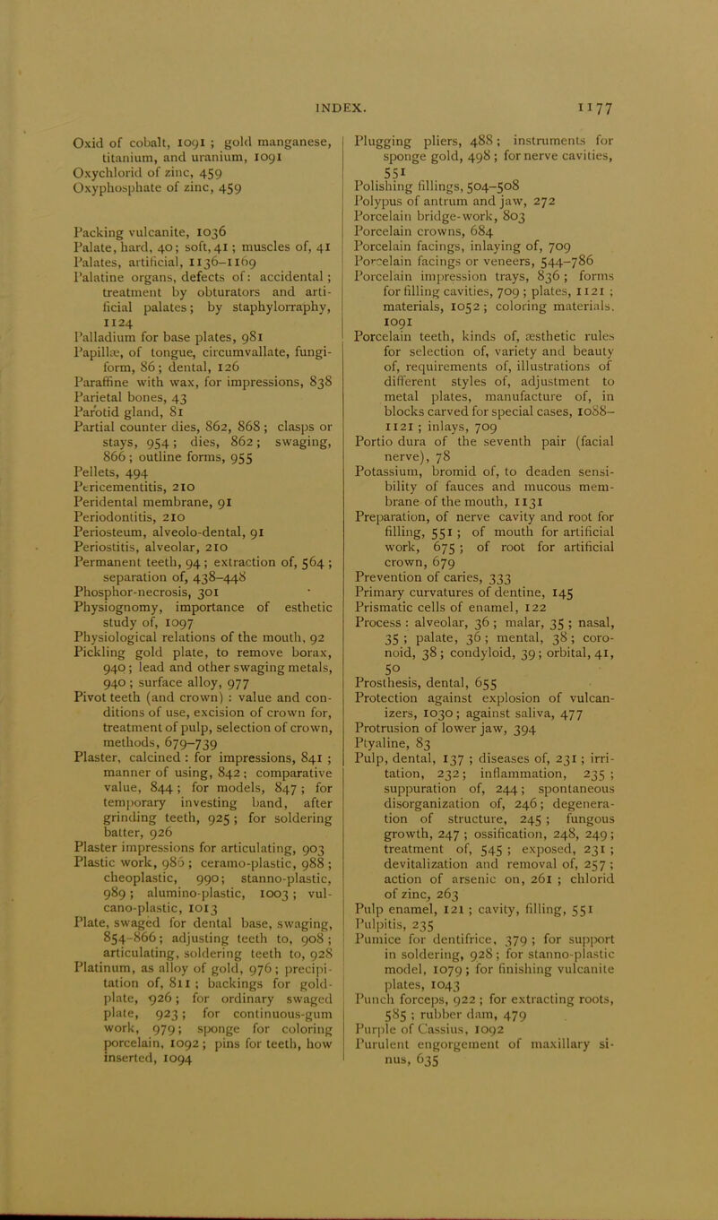 Oxid of cobalt, 1091 ; gold manganese, titanium, and uranium, 1091 Oxychlorid of zinc, 459 Oxyphosphate of zinc, 459 Packing vulcanite, 1036 Palate, hard, 40; soft,41 ; muscles of, 41 Palates, artificial, 1136-1169 Palatine organs, defects of: accidental ; treatment by obturators and arti- ficial palates; by staphylorraphy, 1124 Palladium for base plates, 981 Papillae, of tongue, circumvallate, fungi- form, 86; dental, 126 Paraffine with wax, for impressions, 838 Parietal bones, 43 Parotid gland, 81 Partial counter dies, 862, 868 ; clasps or stays, 954; dies, 862; swaging, 866 ; outline forms, 955 Pellets, 494 Pericementitis, 210 Peridental membrane, 91 Periodontitis, 2IO Periosteum, alveolo-dental, 91 Periostitis, alveolar, 210 Permanent teeth, 94; extraction of, 564 ; separation of, 438-448 Phosphor-necrosis, 301 Physiognomy, importance of esthetic study of, 1097 Physiological relations of the mouth, 92 Pickling gold plate, to remove borax, 940 ; lead and other swaging metals, 940 ; surface alloy, 977 Pivot teeth (and crown) : value and con- ditions of use, excision of crown for, treatment of pulp, selection of crown, methods, 679-739 Plaster, calcined : for impressions, 841 ; manner of using, 842 ; comparative value, 844; for models, 847 ; for temporary investing band, after grinding teeth, 925 ; for soldering batter, 926 Plaster impressions for articulating, 903 Plastic work, 986 ; ceramo-plastic, 988 ; cheoplastic, 990; stanno-plastic, 989; alumino-plastic, 1003 ; vul- cano-plastic, 1013 Plate, swaged for dental base, swaging, 854-866; adjusting teeth to, 908 ; articulating, soldering teeth to, 928 Platinum, as alloy of gold, 976; precipi- tation of, 811 ; backings for gold- plate, 926; for ordinary swaged plate, 923; for continuous-gum work, 979; sponge for coloring porcelain, 1092 ; pins for teeth, how inserted, 1094 Plugging pliers, 488; instruments for sponge gold, 498 ; for nerve cavities, 551 Polishing fillings, 504-508 Polypus of antrum and jaw, 272 Porcelain bridge-work, 803 Porcelain crowns, 684 Porcelain facings, inlaying of, 709 Porcelain facings or veneers, 544-786 Porcelain impression trays, 836; forms for filling cavities, 709; plates, 1121 ; materials, 1052; coloring materials. 1091 Porcelain teeth, kinds of, aesthetic rules for selection of, variety and beauty of, requirements of, illustrations of different styles of, adjustment to metal plates, manufacture of, in blocks carved for special cases, 10S8- 1121 ; inlays, 709 Portio dura of the seventh pair (facial nerve), 78 Potassium, bromid of, to deaden sensi- bility of fauces and mucous mem- brane of the mouth, 1131 Preparation, of nerve cavity and root for filling, 551 ; of mouth for artificial work, 675 ; of root for artificial crown, 679 Prevention of caries, 333 Primary curvatures of dentine, 145 Prismatic cells of enamel, 122 Process : alveolar, 36 ; malar, 35 ; nasal, 35; palate, 36; mental, 38; coro- noid, 38; condyloid, 39; orbital, 41, 5° . Prosthesis, dental, 655 Protection against explosion of vulcan- izers, 1030; against saliva, 477 Protrusion of lower jaw, 394 Ptyaline, 83 Pulp, dental, 137 ; diseases of, 231 ; irri- tation, 232; inflammation, 235; suppuration of, 244; spontaneous disorganization of, 246; degenera- tion of structure, 245 ; fungous growth, 247 ; ossification, 248, 249; treatment of, 545 ; exposed, 231 ; devitalization and removal of, 257 ; action of arsenic on, 261 ; chlorid of zinc, 263 Pulp enamel, 121 ; cavity, filling, 551 Pulpitis, 235 Pumice for dentifrice, 379 ; for support in soldering, 928; for stanno-plastic model, 1079; for finishing vulcanite plates, 1043 Punch forceps, 922 ; for extracting roots, 585 ; rubber dam, 479 Purple of Cassius, 1092 Purulent engorgement of maxillary si- nus, 635