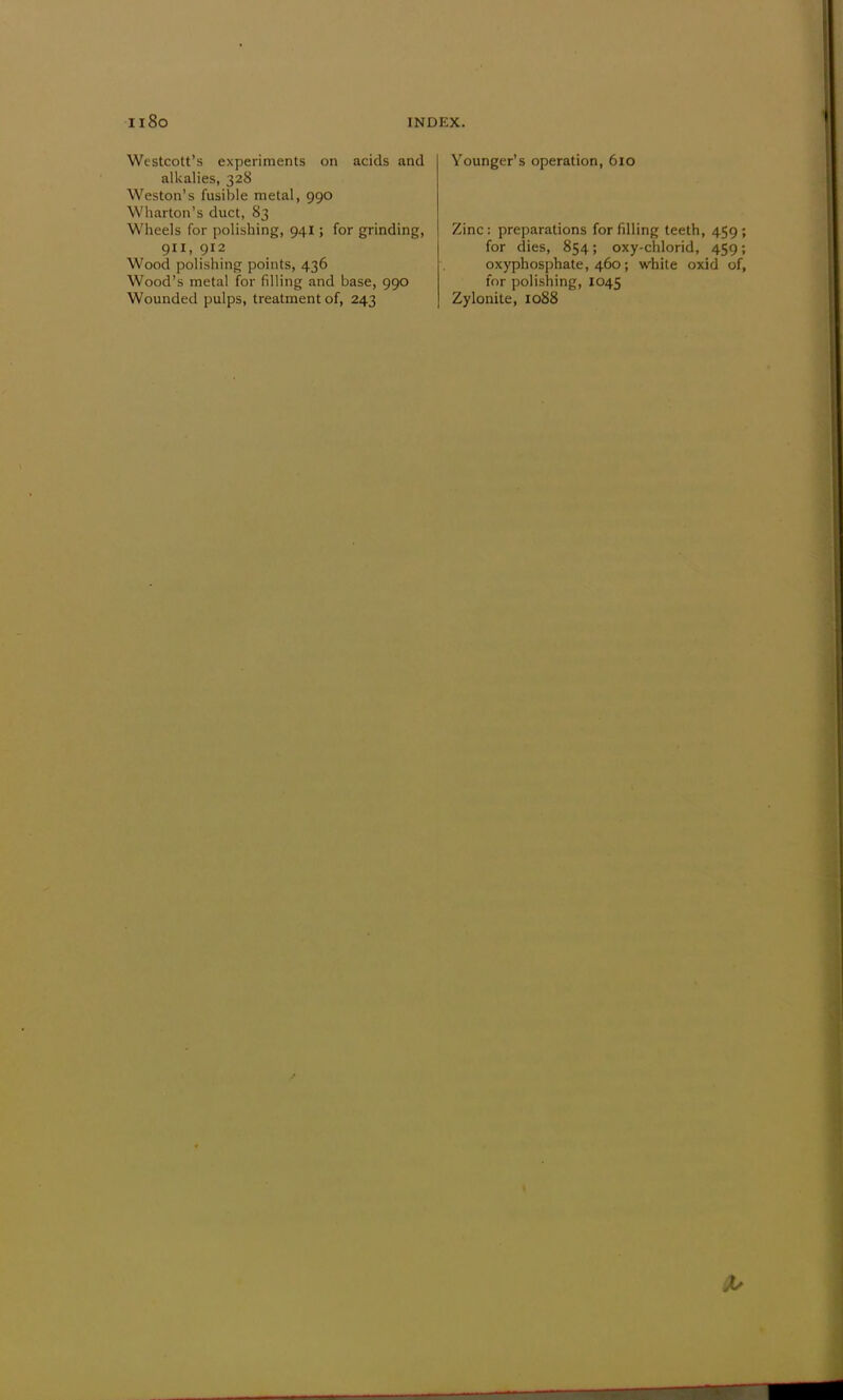 Westcott's experiments on acids and alkalies, 328 Weston's fusible metal, 990 Wharton's duct, 83 Wheels for polishing, 941; for grinding, 911, 912 Wood polishing points, 436 Wood's metal for filling and base, 990 Wounded pulps, treatment of, 243 Younger's operation, 610 Zinc: preparations for filling teeth, 459; for dies, 854; oxy-chlorid, 459; oxyphosphate, 460; white oxid of, for polishing, 1045 Zylonite, 1088