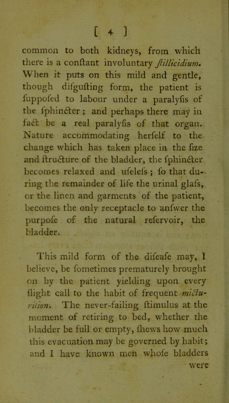 common to both kidneys, from which there is a conftant involuntary Jlillicidium. When it puts on this mild and gentle, though difgufting form, the patient is fuppofed to labour under a paralyfis of the fphindter ; and perhaps there may in fa£t be a real paralyfis of that organ. Nature accommodating herfelf to the change which has taken place in the fize and ftru6lure of the bladder, the fphindter becomes relaxed and ufelefs ; fo that du- ring the remainder of life the urinal glafs, or the linen and garments of the patient, becomes the only receptacle to anfvver the purpofe of the natural refervoir, the bladder. This mild form of the difeafe may, 1 believe, be fometimes prematurely brought on by the patient yielding upon every flight call to the habit of frequent mictu- rition. The never-failing ftimulus at the moment of retiring to bed, whether the bladder be full or empty, {hews how much this evacuation may be governed by habit; and I have known men whofe bladders were