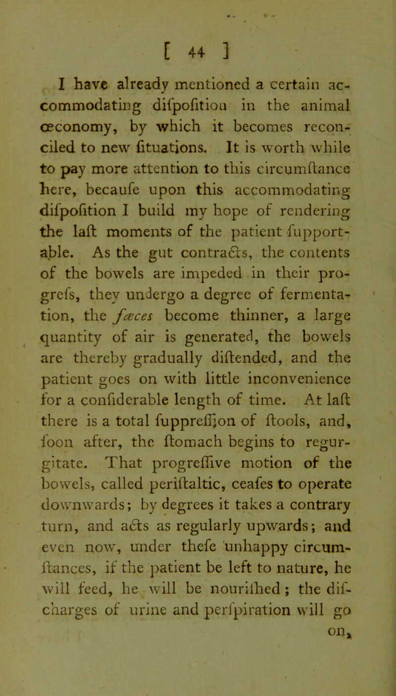 I have already mentioned a certain ac- commodating difpofition in the animal ceconomy, by which it becomes recon- ciled to new Situations. It is worth while to pay more attention to this circumftance here, becaufe upon this accommodating difpofition I build my hope of rendering the laft moments of the patient Support- able. As the gut contracts, the contents of the bowels are impeded in their pro- grefs, they undergo a degree of fermenta- tion, the fcecei become thinner, a large quantity of air is generated, the bowels are thereby gradually diftended, and the patient goes on with little inconvenience for a confiderable length of time. At laft there is a total fupprelSjon of ftools, and. Soon after, the ftomach begins to regur- gitate. That progreffive motion of the bowels, called periftaltic, ceafes to operate downwards; by degrees it takes a contrary turn, and a£ts as regularly upwards; and even now, under thefe unhappy circum- stances, if the patient be left to nature, he will feed, he will be nouriihed ; the dis- charges of urine and perlpiration will go on >