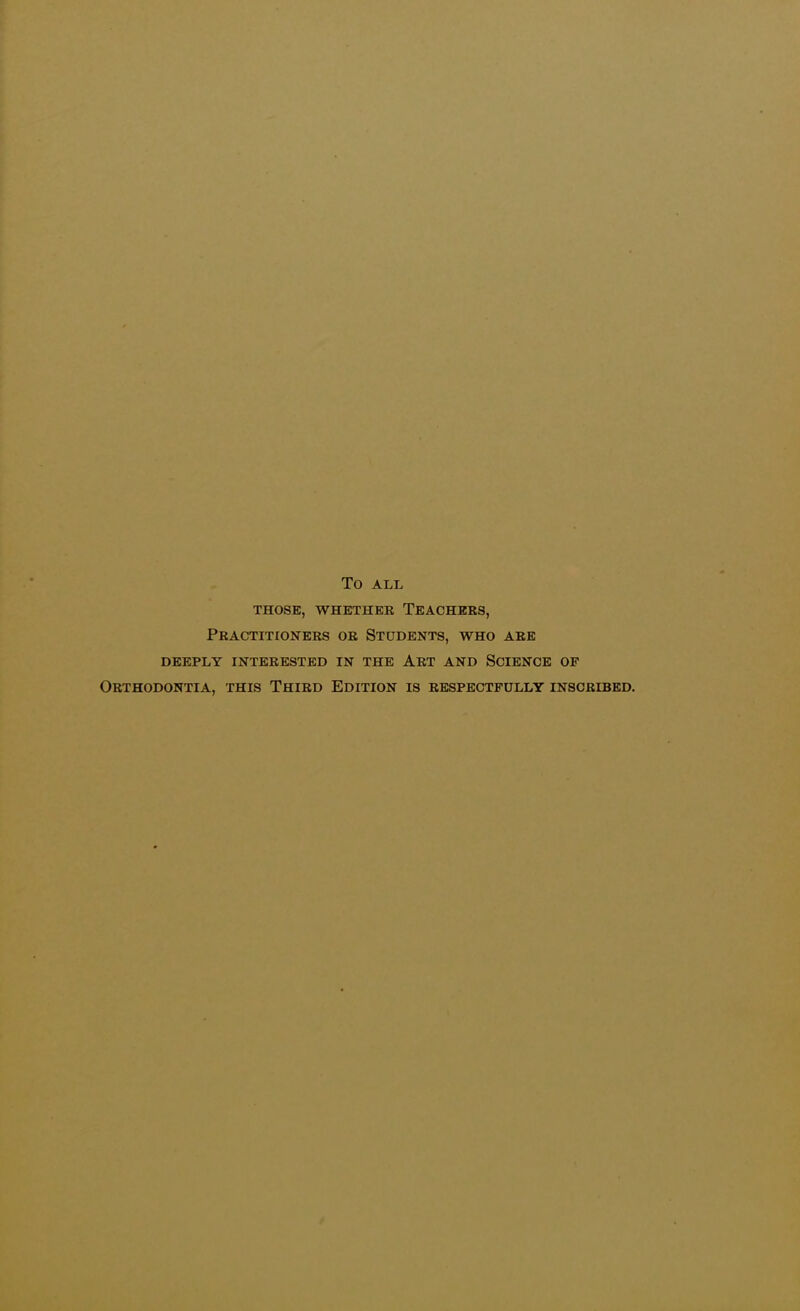 TO ALL THOSE, WHETHER TEACHERS, Practitioners or Students, who are DEEPLY INTERESTED IN THE ART AND SCIENCE OF Orthodontia, this Third Edition is respectfully inscribed.