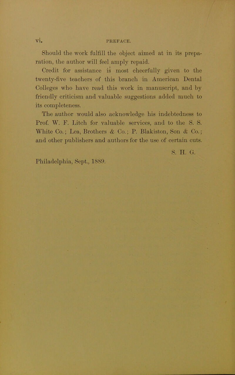 Should the work fulfill the object aimed at in its prepa- ration, the author will feel amply repaid. Credit for assistance is most cheerfully given to the twenty-five teachers of this branch in American Dental Colleges who have read this work in manuscript, and by friendly criticism and valuable suggestions added much to its completeness. The author would also acknowledge his indebtedness to Prof. W. F. Litch for valuable services, and to the S. S. White Co.; Lea, Brothers & Co.; P. Blakiston, Son & Co.; and other publishers and authors for the use of certain cuts. Philadelphia, Sept., 1889. S. H. G.