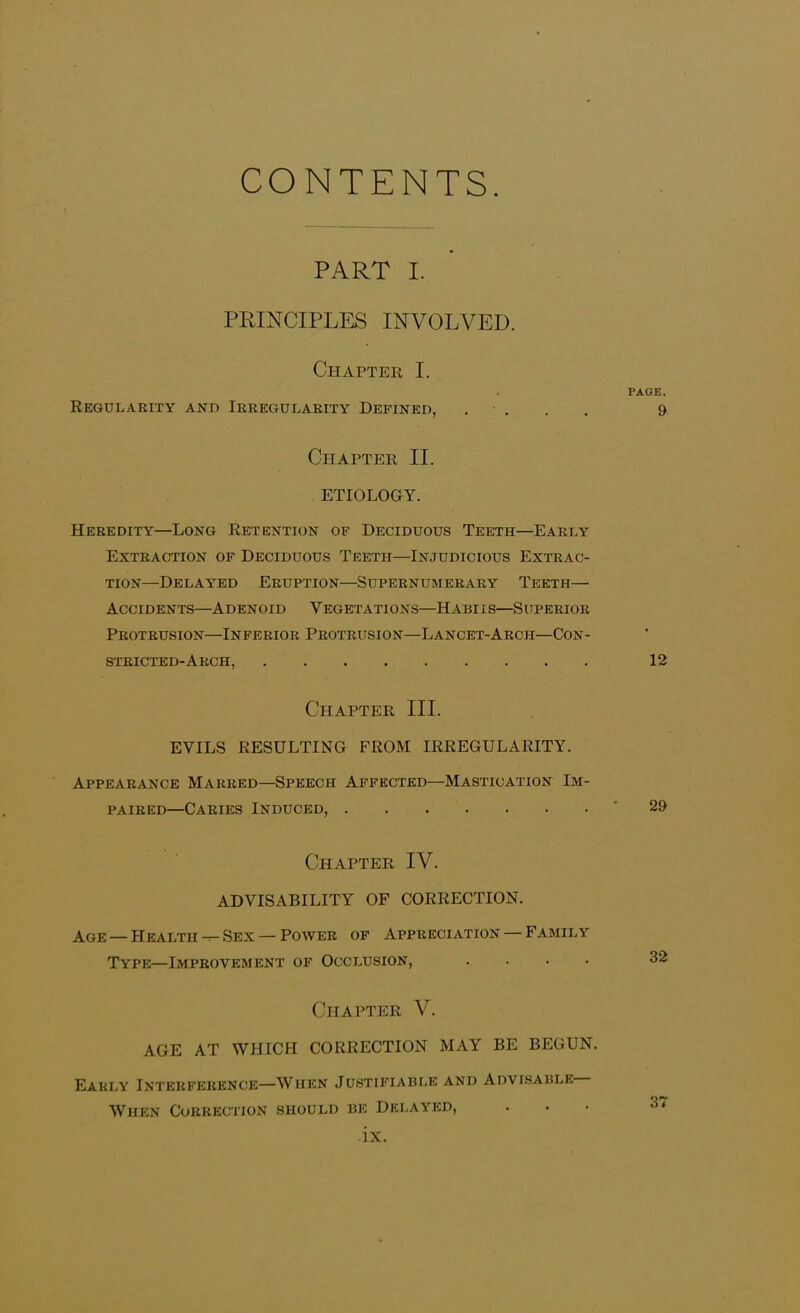 CONTENTS. PART I. PRINCIPLES INVOLVED. Chapter I. Regularity and Irregularity Defined, . Chapter II. ETIOLOGY. Heredity—Long Retention of Deciduous Teeth—Early Extraction of Deciduous Teeth—Injudicious Extrac- tion—Delayed Eruption—Supernumerary Teeth— Accidents—Adenoid Vegetations—Habiis—Superior Protrusion—Inferior Protrusion—Lancet-Arch—Con- stricted-Arch, Chapter III. EVILS RESULTING FROM IRREGULARITY. Appearance Marred—Speech Affected—Mastication Im- paired—Caries Induced, Chapter IV. ADVISABILITY OF CORRECTION. Age — Health Sex — Power of Appreciation — Family Type—Improvement of Occlusion, .... Chapter V. AGE AT WHICH CORRECTION MAY BE BEGUN. Early Interference—When Justifiable and Advisable PAGE. 9 12 29 32 When Correction should be Delayed,