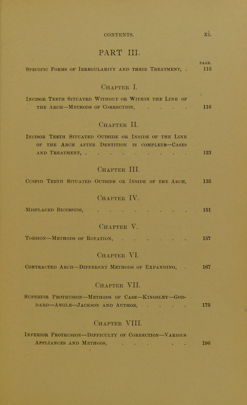 PART III. PAGE. Specific Forms of Irregularity and their Treatment, . 115 Chapter I. % Incisor Teeth Situated Without or Within the Line of the Arch—Methods of Correction, .... 116 Chapter II. Incisor Teeth Situated Outside or Inside of the Line of the Arch after Dentition is complete—Cases and Treatment, 123 Chapter III. Cuspid Teeth Situated Outside or Inside of the Arch, 135 Chapter IV. Misplaced Bicuspids, 151 Chapter V. Torsion—Methods of Rotation, 157 Chapter VI. Contracted Arch—Different Methods of Expanding, . 167 Chapter VII. Superior Protrusion—Methods of Case—Kingsley—God- dard—Angle—Jackson and Author, .... 175 Chapter VIII. Inferior Protrusion—Difficulty of Correction—Various Appliances and Methods, 196