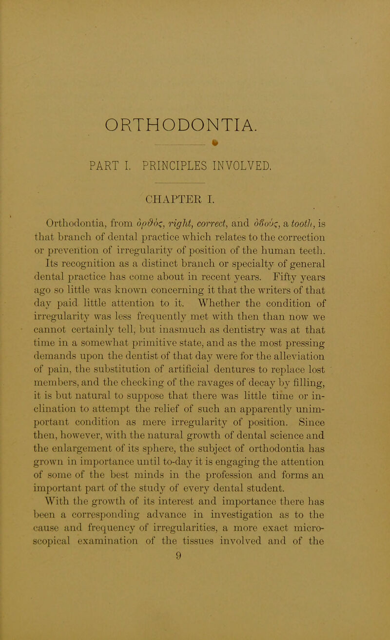 ORTHODONTIA. PART I. PRINCIPLES INVOLVED. CHAPTER I. Orthodontia, from opd-oz, right, correct, and d6ouc, a tooth, is that branch of dental practice which relates to the correction or prevention of irregularity of position of the human teeth. Its recognition as a distinct branch or specialty of general dental jwactice has come about in recent years. Fifty years ago so little was known concerning it that the writers of that day paid little attention to it. Whether the condition of irregularity was less frequently met with then than now we cannot certainly tell, but inasmuch as dentistry was at that time in a somewhat primitive state, and as the most pressing demands upon the dentist of that day were for the alleviation of pain, the substitution of artificial dentures to replace lost members, and the checking of the ravages of decay by filling, it is but natural to suppose that there was little time or in- clination to attempt the relief of such an apparently unim- portant condition as mere irregularity of position. Since then, however, with the natural growth of dental science and the enlargement of its sphere, the subject of orthodontia has grown in importance until to-day it is engaging the attention of some of the best minds in the profession and forms an important part of the study of every dental student. With the growth of its interest and importance there has been a corresponding advance in investigation as to the cause and frequency of irregularities, a more exact micro- scopical examination of the tissues involved and of the