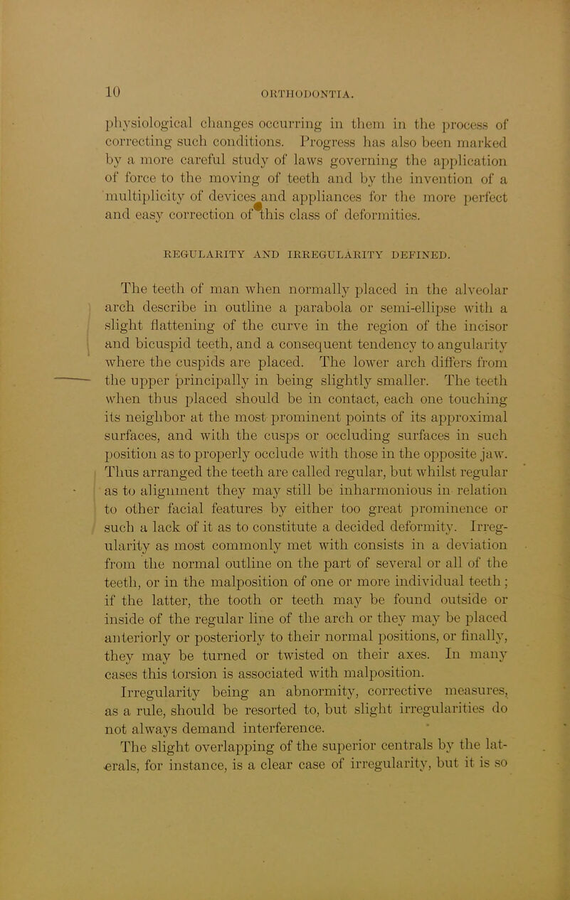 physiological changes occurring in them in the process of correcting such conditions. Progress has also been marked by a more careful study of laws governing the application of force to the moving of teeth and by the invention of a multiplicity of devices and appliances for the more perfect and easy correction of this class of deformities. REGULARITY AND IRREGULARITY DEFINED. The teeth of man when normally placed in the alveolar arch describe in outline a parabola or semi-ellipse with a slight flattening of the curve in the region of the incisor and bicuspid teeth, and a consequent tendency to angularity where the cuspids are placed. The lower arch differs from the upper principally in being slightly smaller. The teeth when thus jflaced should be in contact, each one touching its neighbor at the most prominent points of its approximal surfaces, and with the cusps or occluding surfaces in such position as to properly occlude with those in the opposite jaw. Thus arranged the teeth are called regular, but whilst regular as to alignment they may still be inharmonious in relation to other facial features by either too great prominence or such a lack of it as to constitute a decided deformity. Irreg- ularity as most commonly met with consists in a deviation from the normal outline on the part of several or all of the teeth, or in the malposition of one or more individual teeth ; if the latter, the tooth or teeth may be found outside or inside of the regular line of the arch or they may be placed anteriorly or posteriorly to their normal positions, or finally, they may be turned or twisted on their axes. In many cases this torsion is associated with malposition. Irregularity being an abnormity, corrective measures, as a rule, should be resorted to, but slight irregularities do not always demand interference. The slight overlapping of the superior centrals by the lat- erals, for instance, is a clear case of irregularity, but it is so