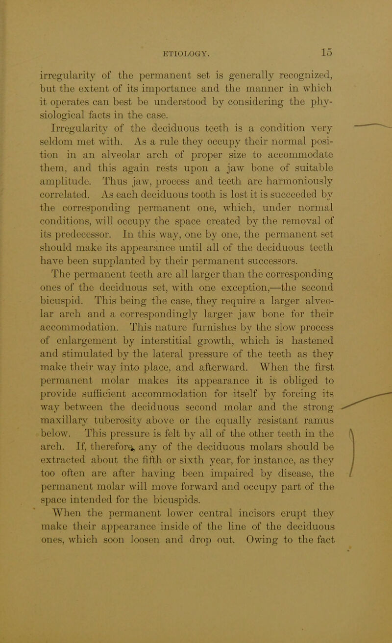 irregularity of the permanent set is generally recognized, but the extent of its importance and the manner in which it operates can best be understood by considering the phy- siological facts in the case. Irregularity of the deciduous teeth is a condition very seldom met with. As a rule they occupy their normal posi- tion in an alveolar arch of proper size to accommodate them, and this again rests upon a jaw bone of suitable amplitude. Thus jaw, process and teeth are harmoniously correlated. As each deciduous tooth is lost it is succeeded by the corresponding permanent one, which, under normal conditions, will occupy the space created by the removal of its predecessor. In this way, one by one, the permanent set should make its appearance until all of the deciduous teeth have been supplanted by their permanent successors. The permanent teeth are all larger than the corresponding ones of the deciduous set, with one exception,—the second bicuspid. This being the case, they require a larger alveo- lar arch and a correspondingly larger jaw bone for their accommodation. This nature furnishes by the slow process of enlargement by interstitial growth, which is hastened and stimulated by the lateral pressure of the teeth as they make their way into place, and afterward. When the first permanent molar makes its appearance it is obliged to provide sufficient accommodation for itself by forcing its way between the deciduous second molar and the strong maxillary tuberosity above or the equally resistant ramus below. This pressure is felt by all of the other teeth in the arch. If, therefor^, any of the deciduous molars should be extracted about the fifth or sixth year, for instance, as they too often are after having been impaired by disease, the permanent molar will move forward and occupy part of the space intended for the bicuspids. When the permanent lower central incisors erupt they make their appearance inside of the line of the deciduous ones, which soon loosen and drop out. Owing to the fact