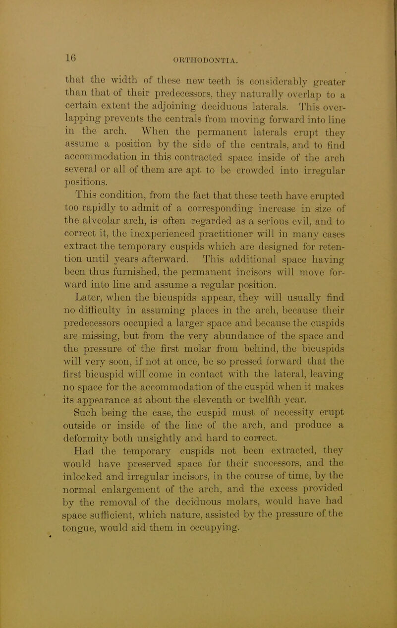 that the width of these new teeth is considerably greater than that of their predecessors, they naturally overlap to a certain extent the adjoining deciduous laterals. This over- lapping prevents the centrals from moving forward into line in the arch. When the permanent laterals erupt they assume a position by the side of the centrals, and to find accommodation in this contracted space inside of the arch several or all of them are apt to be crowded into irregular positions. This condition, from the fact that these teeth have erupted too rapidly to admit of a corresponding increase in size of the alveolar arch, is often regarded as a serious evil, and to correct it, the inexperienced practitioner will in many cases extract the temporary cuspids which are designed for reten- tion until years afterward. This additional space having been thus furnished, the permanent incisors will move for- ward into line and assume a regular position. Later, when the bicuspids appear, they will usually find no difficulty in assuming places in the arch, because their predecessors occupied a larger space and because the cuspids are missing, but from the very abundance of the space and the pressure of the first molar from behind, the bicuspids will very soon, if not at once, be so pressed forward that the first bicuspid will come in contact with the lateral, leaving no space for the accommodation of the cuspid when it makes its appearance at about the eleventh or twelfth year. Such being the case, the cuspid must of necessity erupt outside or inside of the line of the arch, and produce a deformity both unsightly and hard to correct. Had the temporary cuspids not been extracted, they would have preserved space for their successors, and the inlocked and irregular incisors, in the course of time, by the normal enlargement of the arch, and the excess provided by the removal of the deciduous molars, would have had space sufficient, which nature, assisted by the pressure of the tongue, would aid them in occupying.