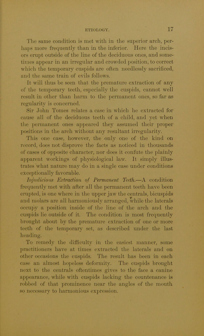 The same condition is met with in the superior arch, per- haps more frequently than in the inferior. Here the incis- ors erupt outside of the line of the deciduous ones, and some- times appear in an irregular and crowded position, to correct which the temporary cuspids are often needlessly sacrificed, and the same train of evils follows. It will thus be seen that the premature extraction of any of the temporary teeth, especially the cuspids, cannot well result in other than harm to the permanent ones, so far as regularity is concerned. Sir John Tomes relates a case in which he extracted for cause all of the deciduous teeth of a child, and yet when the permanent ones appeared they assumed their proper positions in the arch without any resultant irregularity. This one case, however, the only one of the kind on record, does not disprove the facts as noticed in thousands of cases of opposite character, nor does it confute the plainly apparent workings of physiological law. It simply illus- trates what nature may do in a single case under conditions exceptionally favorable. Injudicious Extraction of Permanent Teeth.—A condition frequently met with after all the permanent teeth have been erupted, is one where in the upper jaw the centrals, bicuspids and molars are all harmoniously arranged, while the laterals occupy a position inside of the line of the arch and the cuspids lie outside of it. The condition is most frequently brought about by the premature extraction of one or more teeth of the temporary set, as described under the last heading. To remedy the difficulty in the easiest manner, some practitioners have at times extracted the laterals and on other occasions the cuspids. The result has been in each case an almost hopeless deformity. The cuspids brought next to the centrals oftentimes gives to the face a canine appearance, while with cuspids lacking the countenance is robbed of that prominence near the angles of the mouth so necessary to harmonious expression.