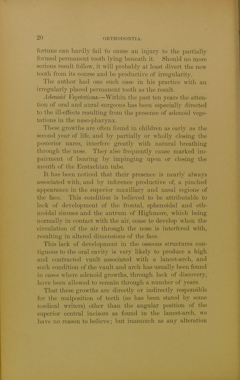 fortune can hardly fail to cause an injury to the partially formed permanent tooth lying beneath it. Should no more serious result follow, it will probably at least divert the new tooth from its course and be productive of irregularity. The author had one such case in his practice with an irregularly placed permanent tooth as the result. Adenoid Vegetations.—Within the past ten years the atten- tion of oral and aural surgeons lias been especially directed to the ill-effects resulting from the presence of adenoid vege- tations in the naso-pharynx. These growths are often found in children as early as the second year of life, and by partially or wholly closing the posterior nares, interfere greatly with natural breathing through the nose. They also frequently cause marked im- pairment of hearing by impinging upon or closing the mouth of the Eustachian tube. It has been noticed that their presence is nearly always associated with, and by inference productive of, a pinched appearance in the superior maxillary and nasal regions of the face. This condition is believed to be attributable to lack of development of the frontal, sphenoidal and eth- moidal sinuses and the antrum of Highmore, which being normally in contact with the air, cease to develop when the circulation of the air through the nose is interfered with, resulting in altered dimensions of the face. This lack of development in the osseous structures con- tiguous to the oral cavity is very likely to produce a high and contracted vault associated with a lancet-arcli, and such condition of the vault and arch has usually been found in cases where adenoid growths, through lack of discovery, have been allowed to remain through a number of years. That these growths are directly or indirectly responsible for the malposition of teeth (as lias been stated by some medical writers) other than the angular position ol the superior central incisors as found in the lancet-arch, we have no reason to believe; but inasmuch as any alteration