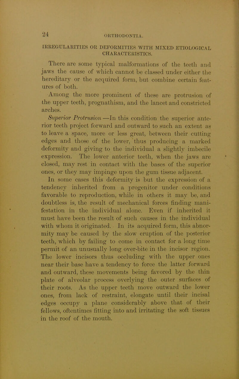 IRREGULARITIES OR DEFORMITIES WITH MIXED ETIOLOGICAL CHARACTERISTICS. There are some typical malformations of the teeth and jaws the cause of which cannot be classed under either the hereditary or the acquired form, but combine certain feat- ures of both. Among the more prominent of these are protrusion of the upper teeth, prognathism, and the lancet and constricted arches. Superior Protrusion —In this condition the superior ante- rior teeth project forward and outward to such an extent as to leave a space, more or less great, between their cutting edges and those of the lower, thus producing a marked deformity and giving to the individual a slightly imbecile expression. The lower anterior teeth, when the jaws are closed, may rest in contact with the bases of the superior ones, or they may impinge upon the gum tissue adjacent. In some cases this deformity is but the expression of a tendency inherited from a progenitor under conditions favorable to reproduction, while in others it may be, and doubtless is, the result of mechanical forces finding mani- festation in the individual alone. Even if inherited it must have been the result of such causes in the individual with whom it originated. In its acquired form, this abnor- mity may be caused by the slow eruption of the posterior teeth, which by failing to come in contact for a long time permit of an unusually long over-bite in the incisor region. The lower incisors thus occluding with the upper ones near their base have a tendency to force the latter forward and outward, these movements being favored by the thin plate of alveolar process overlying the outer surfaces of their roots. As the upper teeth move outward the lower ones, from lack of restraint, elongate until their incisal edges occupy a plane considerably above that of their fellows, oftentimes fitting into and irritating the soft tissues in the roof of the mouth.