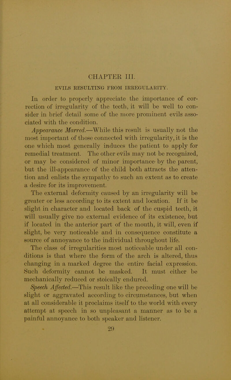 EVILS RESULTING FROM IRREGULARITY. In order to properly appreciate the importance of cor- rection of irregularity of the teeth, it will be well to con- sider in brief detail some of the more prominent evils asso- ciated with the condition. Appearance Marred.—While this result is usually not the most important of those connected with irregularity, it is the one which most generally induces the patient to apply for remedial treatment. The other evils may not be recognized, or may be considered of minor importance- by the parent, but the ill-appearance of the child both attracts the atten- tion and enlists the sympathy to such an extent as to create a desire for its improvement. The external deformity caused by an irregularity will be greater or less according to its extent and location. If it be slight in character and located back of the cuspid teeth, it will usually give no external evidence of its existence, but if located in the anterior part of the mouth, it will, even if slight, be very noticeable and in consequence constitute a source of annoyance to the individual throughout life. The class of irregularities most noticeable under all con- ditions is that where the form of the arch is altered, thus changing in a marked degree the entire facial expression. Such deformity cannot be masked. It must either be mechanically reduced or stoically endured. Speech Affected.—This result like the preceding one will be slight or aggravated according to circumstances, but when at all considerable it proclaims itself to the world with every attempt at speech in so unpleasant a manner as to be a painful annoyance to both speaker and listener.