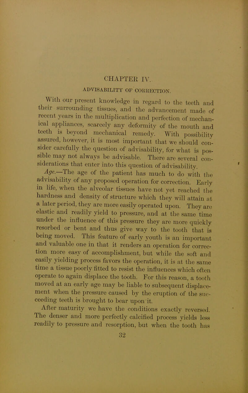 ADVISABILITY OF CORRECTION. With our present knowledge in regard to the teeth and their surrounding tissues, and the advancement made of recent years in the multiplication and perfection of mechan- ical appliances, scarcely any deformity of the mouth and teeth is beyond mechanical remedy. With possibility assured, however, it is most important that we should con- sider carefully the question of advisability, for what is pos- sible may not always be advisable. There are several con- siderations that enter into this question of advisability. Age. The age of the patient has much to do with the advisability of any proposed operation for correction. Early m life, when the alveolar tissues have not yet reached the hardness and density of structure which they will attain at a later period, they are more easily operated upon. They are elastic and readily yield to pressure, and at the same time under the influence of this pressure they are more quickly resorbed or bent and thus give way to the tooth that is being moved. This feature of early youth is an important and valuable one in that it renders an operation for correc- tion more easy of accomplishment, but while the soft and easily yielding process favors the operation, it is at the same time a tissue poorly fitted to resist the influences which often operate to again displace the tooth. For this reason, a tooth moved at an early age may be liable to subsequent displace- ment when the pressure caused by the eruption of the suc- ceeding teeth is brought to bear upon it. After maturity we have the conditions exactly reversed, ihe denser and more perfectly calcified process yields less readily to pressure and resorption, but when the tooth has