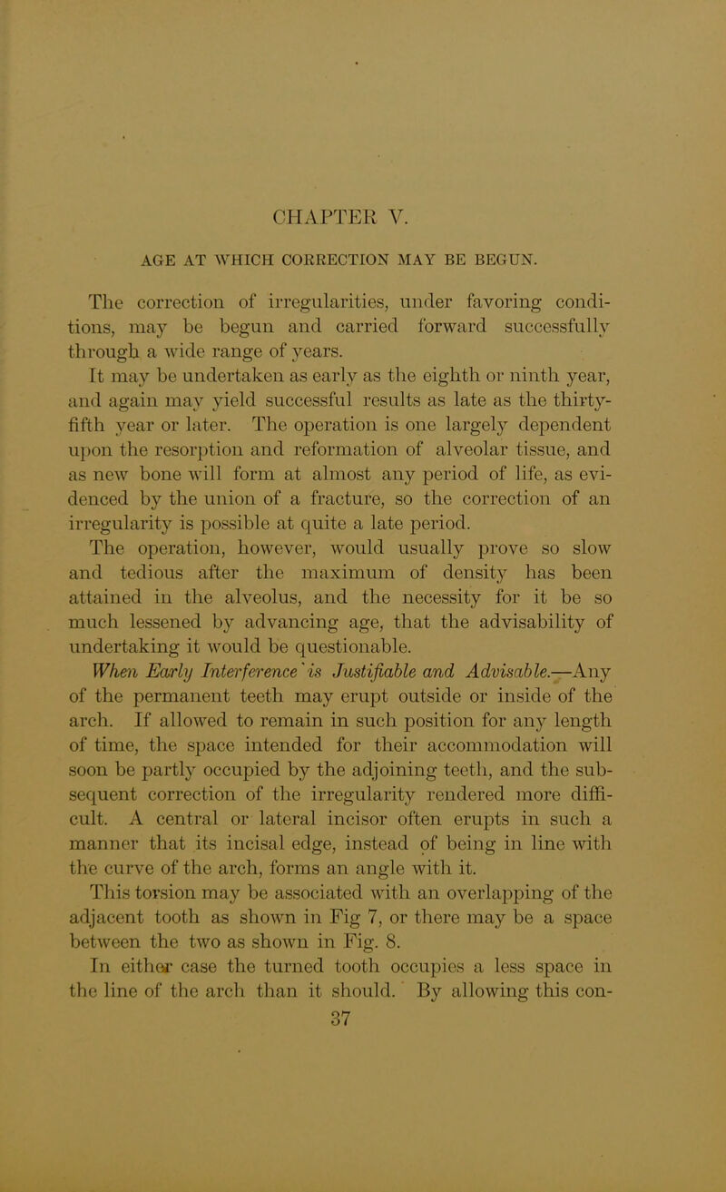 AGE AT WHICH CORRECTION MAY BE BEGUN. The correction of irregularities, under favoring condi- tions, may be begun and carried forward successfully through a wide range of years. It may be undertaken as early as the eighth or ninth year, and again may yield successful results as late as the thirty- fifth year or later. The operation is one largely dependent upon the resorption and reformation of alveolar tissue, and as new bone will form at almost any period of life, as evi- denced by the union of a fracture, so the correction of an irregularity is possible at quite a late period. The operation, however, would usually prove so slow and tedious after the maximum of density has been attained in the alveolus, and the necessity for it be so much lessened by advancing age, that the advisability of undertaking it would be questionable. When Early Interference'is Justifiable and Advisable.—Any of the permanent teeth may erupt outside or inside of the arch. If allowed to remain in such position for any length of time, the space intended for their accommodation will soon be partly occupied by the adjoining teeth, and the sub- sequent correction of the irregularity rendered more diffi- cult. A central or lateral incisor often erupts in such a manner that its incisal edge, instead of being in line with the curve of the arch, forms an angle with it. This torsion may be associated with an overlapping of the adjacent tooth as shown in Fig 7, or there may be a space between the two as shown in Fig. 8. In either case the turned tooth occupies a less space in the line of the arch than it should. By allowing this con-