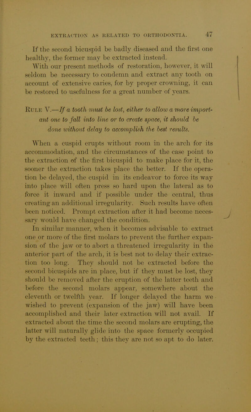 If the second bicuspid be badly diseased and the first one healthy, the former may be extracted instead. With our present methods of restoration, however, it will seldom be necessary to condemn and extract any tooth on account of extensive caries, for b}^ proper crowning, it can be restored to usefulness for a great number of years. Rule V.—If a tooth must be lost, either to allow a more import- ant one to fall into line or to create space, it should be done luithout delay to accomplish the best results. When a cuspid erupts without room in the arch for its accommodation, and the circumstances of the case point to the extraction of the first bicuspid to make place for it, the sooner the extraction takes place the better. If the opera- tion be delayed, the cuspid in its endeavor to force its way into place will often press so hard upon the lateral as to force it inward and if possible under the central, thus creating an additional irregularity. Such results have often been noticed. Prompt extraction after it had become neces- sary would have changed the condition. In similar manner, when it becomes advisable to extract one or more of the first molars to prevent the further expan- sion of the jaw or to abort a threatened irregularity in the anterior part of the arch, it is best not to delay their extrac- tion too long. They should not be extracted before the second bicuspids are in place, but if they must be lost, they should be removed after the eruption of the latter teeth and before the second molars appear, somewhere about the eleventh or twelfth year. If longer delayed the harm we wished to prevent (expansion of the jaw) will have been accomplished and their later extraction will not avail. If extracted about the time the second molars are erupting, the latter will naturally glide into the space formerly occupied by the extracted teeth ; this they are not so apt to do later.