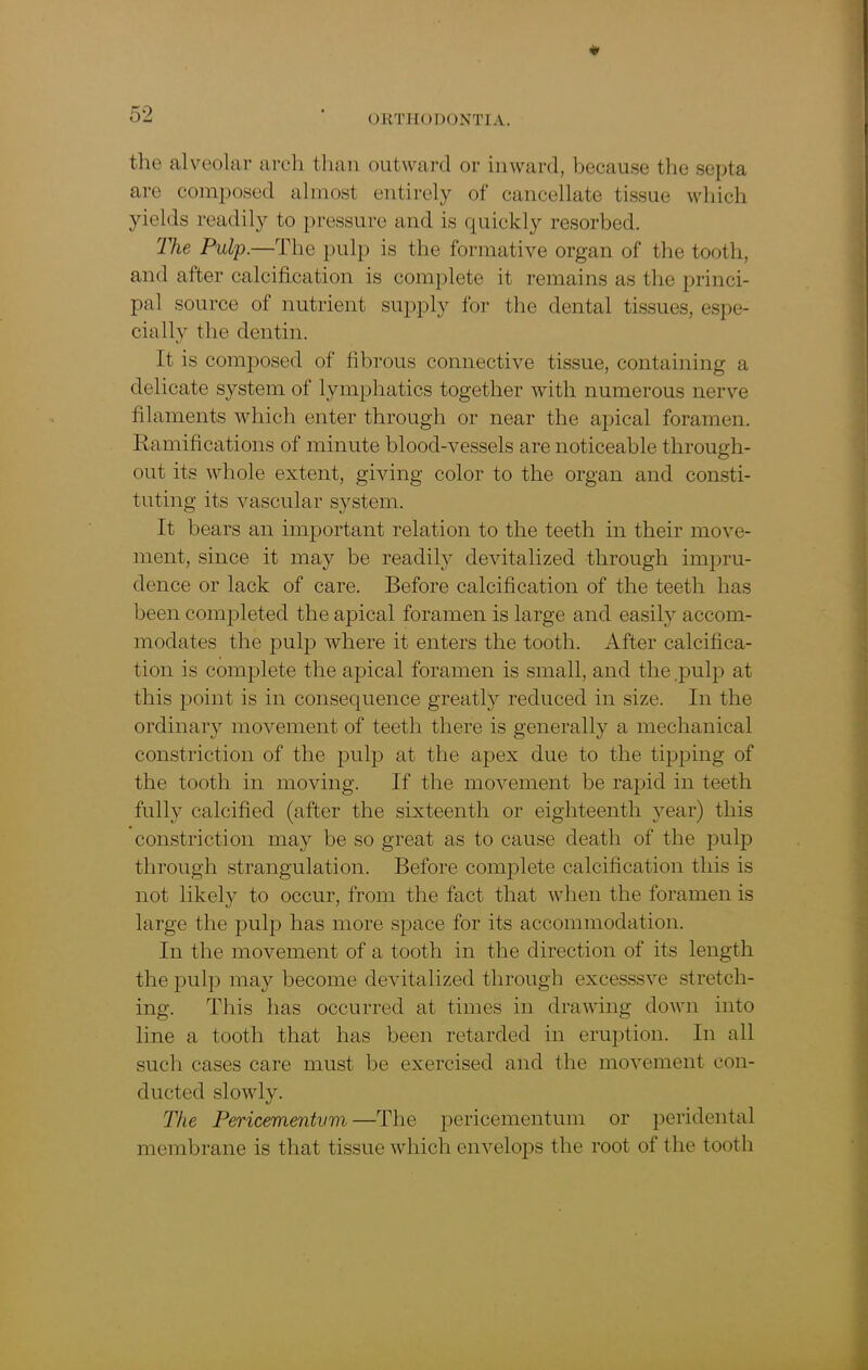 the alveolar arch than outward or inward, because the septa are composed almost entirely of cancellate tissue which yields readily to pressure and is quickly resorbed. The Pulp.—The pulp is the formative organ of the tooth, and after calcification is complete it remains as the princi- pal source of nutrient supply for the dental tissues, espe- cially the dentin. It is composed of fibrous connective tissue, containing a delicate system of lymphatics together with numerous nerve filaments which enter through or near the apical foramen. Ramifications of minute blood-vessels are noticeable through- out its whole extent, giving color to the organ and consti- tuting its vascular system. It bears an important relation to the teeth in their move- ment, since it may be readily devitalized through impru- dence or lack of care. Before calcification of the teeth has been completed the apical foramen is large and easily accom- modates the pulp where it enters the tooth. After calcifica- tion is complete the apical foramen is small, and the pulp at this point is in consequence greatly reduced in size. In the ordinary movement of teeth there is generally a mechanical constriction of the pulp at the apex due to the tipping of the tooth in moving. If the movement be rapid in teeth fully calcified (after the sixteenth or eighteenth year) this constriction may be so great as to cause death of the pulp through strangulation. Before complete calcification this is not likely to occur, from the fact that when the foramen is large the pulp has more space for its accommodation. In the movement of a tooth in the direction of its length the pulp may become devitalized through excesssve stretch- ing. This has occurred at times in drawing down into line a tooth that has been retarded in eruption. In all such cases care must be exercised and the movement con- ducted slowly. The Pericementvm—The pericementum or peridental membrane is that tissue which envelops the root of the tooth