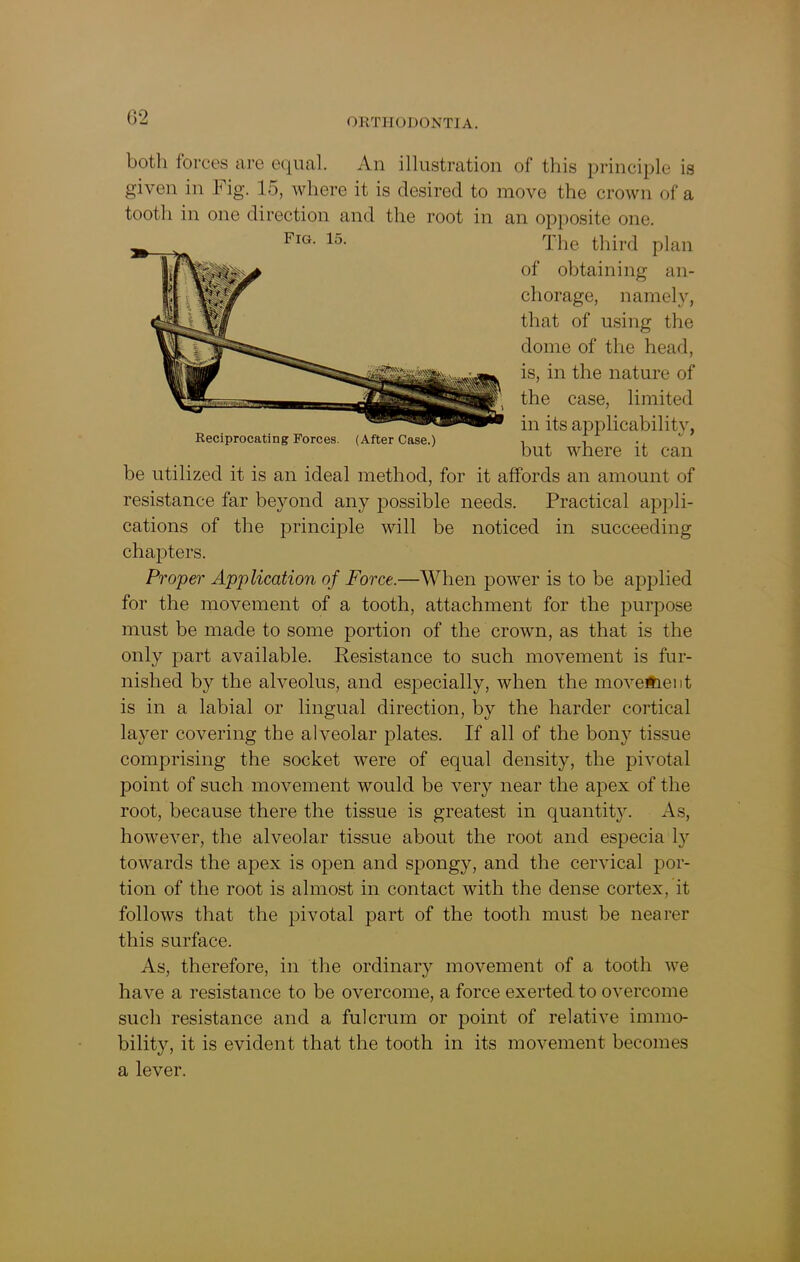 both forces are equal. An illustration of this principle is given in Fig. 15, where it is desired to move the crown of a tooth in one direction and the root in an opposite one. FlG- 15, The third plan be utilized it is an ideal method, for it affords an amount of resistance far beyond any possible needs. Practical appli- cations of the principle will be noticed in succeeding chapters. Proper Application of Force.—When power is to be applied for the movement of a tooth, attachment for the purpose must be made to some portion of the crown, as that is the only part available. Resistance to such movement is fur- nished by the alveolus, and especially, when the moveHieiit is in a labial or lingual direction, by the harder cortical layer covering the alveolar plates. If all of the bony tissue comprising the socket were of equal density, the pivotal point of such movement would be very near the apex of the root, because there the tissue is greatest in quantit}^. As, however, the alveolar tissue about the root and especia ly towards the apex is open and spongy, and the cervical por- tion of the root is almost in contact with the dense cortex, it follows that the pivotal part of the tooth must be nearer this surface. As, therefore, in the ordinary movement of a tooth we have a resistance to be overcome, a force exerted to overcome such resistance and a fulcrum or point of relative immo- bility, it is evident that the tooth in its movement becomes a lever. ; the case, limited 9 in its applicability, but where it can of obtaining an- chorage, namely, that of using the dome of the head, is, in the nature of Reciprocating Forces. (After Case.)