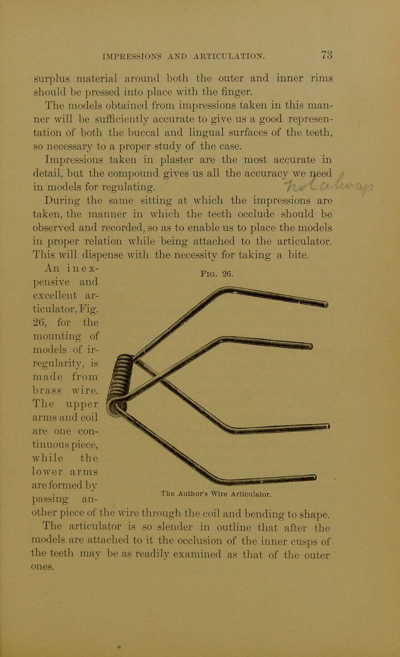 Fig. 26. surplus material around both the outer and inner rims should he pressed into place with the finger. The models obtained from impressions taken in this man- ner will he sufficiently accurate to give us a good represen- tation of both the buccal and lingual surfaces of the teeth, so necessary to a proper study of the case. Impressions taken in plaster are the most accurate in detail, but the compound gives us all the accuracy we need in models for regulating. During the same sitting at which the impressions are taken, the manner in which the teeth occlude should be observed and recorded, so as to enable us to place the models in proper relation while being attached to the articulator. This will dispense with the necessity for taking a bite. An inex- pensive and excellent ar- ticulator, Fig. 26, for the mounting of models of ir- regularity, is made from brass wire. The upper arms and coil are one con- tinuous piece, while the lower arms are formed by passing an- other piece of the wire through the coil and bending to shape. The articulator is so slender in outline that after the models are attached to it the occlusion of the inner cusps of the teeth may be as readily examined as that of the outer ones. The Author’s Wire Articulator.