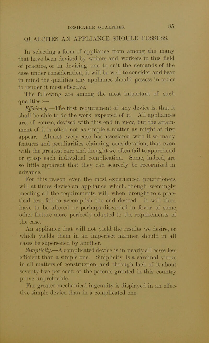 QUALITIES AN APPLIANCE SHOULD POSSESS. In selecting a form of appliance from among the many that have been devised by writers and workers in this field of practice, or in devising one to suit the demands of the case under consideration, it will be well to consider and bear in mind the qualities any appliance should possess in order to render it most effective. The following are among the most important of such qualities:— Efficiency.—The first requirement of any device is, that it shall be able to do the work expected of it. All appliances are, of course, devised with this end in view, but the attain- ment of it is often not as simple a matter as might at first appear. Almost every case has associated with it so many features and peculiarities claiming consideration, that even with the greatest care and thought we often fail to apprehend or grasp each individual complication. Some, indeed, are so little apparent that they can scarcely be recognized in advance. For this reason even the most experienced practitioners will at times devise an appliance which, though seemingly meeting all the requirements, will, when brought to a prac- tical test, fail to accomplish the end desired. It will then have to be altered or perhaps discarded in favor of some other fixture more perfectly adapted to the requirements of the case. An appliance that will not yield the results we desire, or which yields them in an imperfect manner, should in all cases be superseded by another. Simplicity.—A complicated device is in nearly all cases less efficient than a simple one. Simplicity is a cardinal virtue in all matters of construction, and through lack of it about seventy-five per cent: of the patents granted in this country prove unprofitable. Far greater mechanical ingenuity is displayed in an effec- tive simple device than in a complicated one.