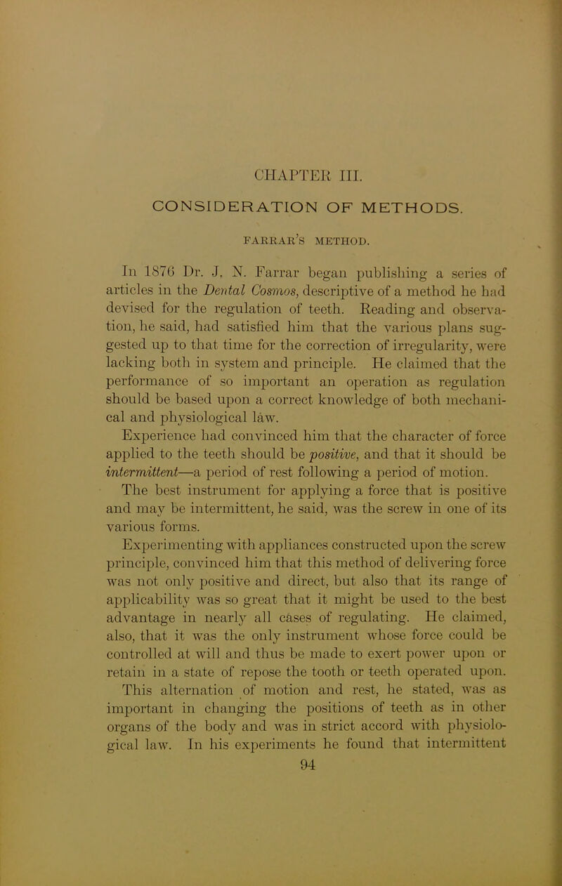 CHAPTER III. CONSIDERATION OF METHODS. farrar’s method. In 1876 Dr. J. N. Farrar began publishing a series of articles in the Dental Cosmos, descriptive of a method he had devised for the regulation of teeth. Reading and observa- tion, he said, had satisfied him that the various plans sug- gested up to that time for the correction of irregularity, were lacking both in system and principle. He claimed that the performance of so important an operation as regulation should be based upon a correct knowledge of both mechani- cal and physiological law. Experience had convinced him that the character of force applied to the teeth should be positive, and that it should be intermittent—a period of rest following a period of motion. The best instrument for applying a force that is positive and may be intermittent, he said, was the screw in one of its various forms. Experimenting with aj)pliances constructed upon the screw principle, convinced him that this method of delivering force was not only positive and direct, but also that its range of applicability was so great that it might be used to the best advantage in nearly all cases of regulating. He claimed, also, that it was the only instrument whose force could be controlled at will and thus be made to exert power upon or retain in a state of repose the tooth or teeth operated upon. This alternation of motion and rest, he stated, was as important in changing the positions of teeth as in other organs of the body and was in strict accord with physiolo- gical law. In his experiments he found that intermittent