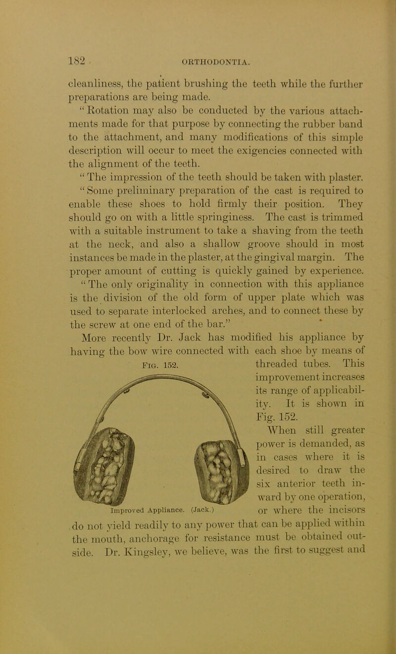 cleanliness, the patient brushing the teeth while the further preparations are being made. “ Rotation may also be conducted by the various attach- ments made for that purpose by connecting the rubber band to the attachment, and many modifications of this simple description will occur to meet the exigencies connected with the alignment of the teeth. “ The impression of the teeth should be taken with plaster. “Some preliminary preparation of the cast is required to enable these shoes to hold firmly their position. They should go on with a little springiness. The cast is trimmed with a suitable instrument to take a shaving from the teeth at the neck, and also a shallow groove should in most instances be made in the plaster, at the gingival margin. The proper amount of cutting is quickly gained by experience. “ The only originality in connection with this appliance is the division of the old form of upper plate which was used to separate interlocked arches, and to connect these by the screw at one end of the bar.” More recently Dr. Jack has modified his appliance by having the bow wire connected with each shoe by means of do not yield readily to any power that can be applied within the mouth, anchorage for resistance must be obtained out- side. Dr. Kingsley, we believe, was the first to suggest and Fig. 152. threaded tubes. This improvement increases its range of applicabil- ity. It is shown in Fig. 152. Improved Appliance. (Jack.) When still greater power is demanded, as in cases where it is desired to draw the six anterior teeth in- ward by one operation, or where the incisors