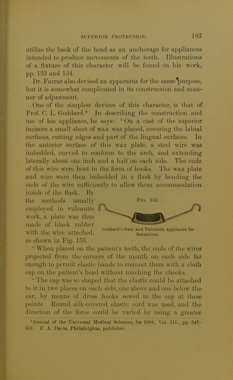 utilize the back of the head as an anchorage for appliances intended to produce movements of the teeth. Illustrations of a fixture of this character will be found in his work, pp. 133 and 134. Dr. Farrar also devised an apparatus for the same^purpose, but it is somewhat complicated in its construction and man- ner of adjustment. One of the simplest devices of this character, is that of Prof. C. L. Goddard.* In describing the construction and use of his appliance, he says: “On a cast of the superior incisors a small sheet of w7ax was placed, covering the labial surfaces, cutting edges and part of the lingual surfaces. In the anterior surface of this wax plate, a steel wire w7as imbedded, curved to conform to the arch, and extending laterally about one inch and a half on each side. The ends of this wire were bent in the form of hooks. The wax plate and wire were then imbedded in a flask by bending the ends of the wire sufficiently to allowT them accommodation inside of the flask. By the methods usually Fig. 153. employed in vulcanite work, a plate was thus made of black rubber with the wire attached, as shown in Fig. 153. “ When placed on the patient’s teeth, the ends of the wires projected from the corners of the mouth on each side far enough to permit elastic bands to connect them with a cloth cap on the patient’s head without touching the cheeks. “ The cap ivas so shaped that the elastic could be attached to it in two places on each side, one above and one below the ear, by means of dress hooks sewed to the cap at these points. Round silk-covered elastic cord was used, and the direction of the force could be varied by using a greater *Annual of the Universal Medical Sciences, for 1888, Yol. III., pp. 547- 551. F. A. Davis, Philadelphia, publisher. Goddard’s Steel and Vulcanite Appliance for Retraction.