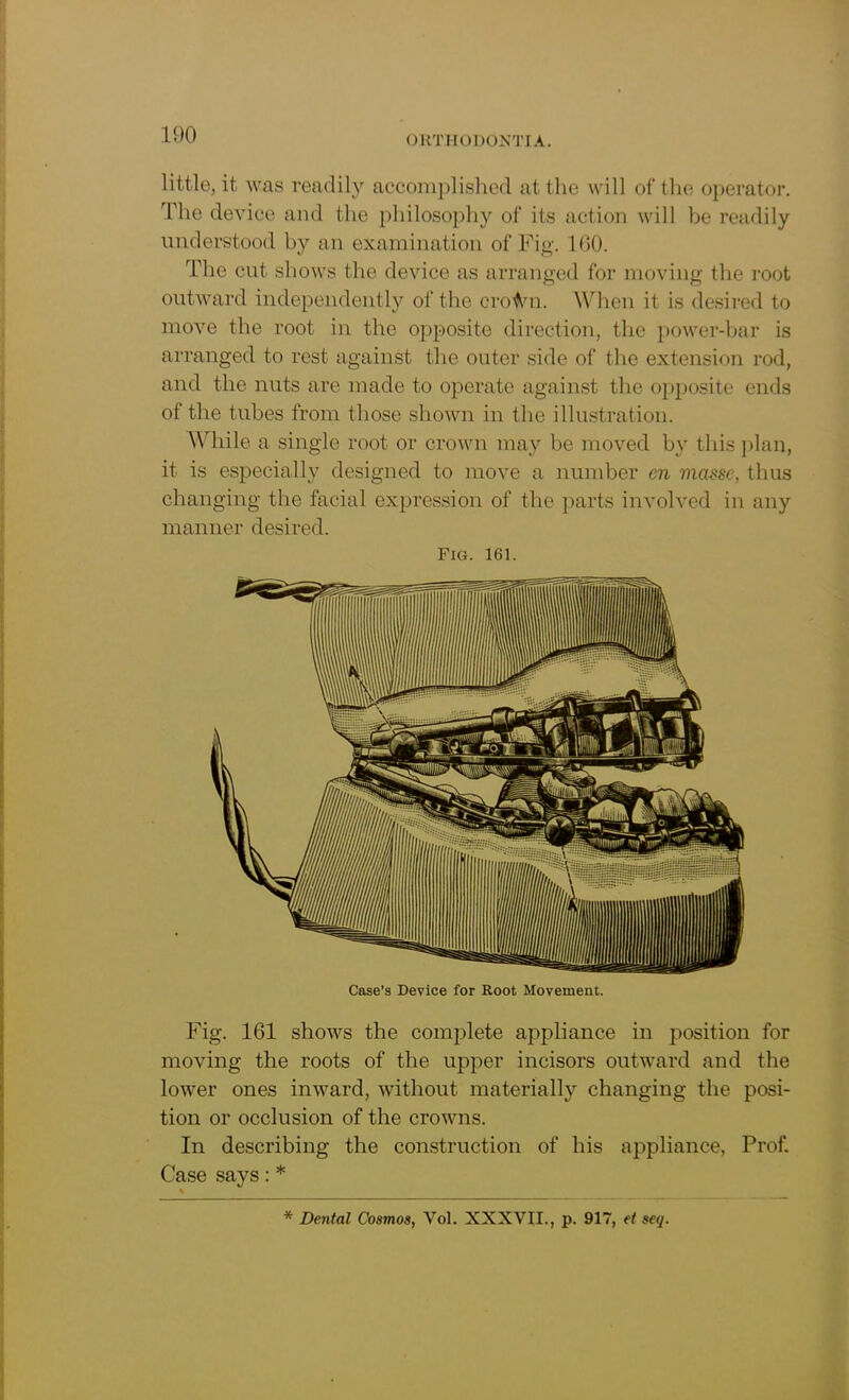 little, it was readily accomplished at the will of the operator. The device and the philosophy of its action will be readily understood by an examination of Fig. 1(50. The cut shows the device as arranged for moving the root outward independently of the croAm. When it is desired to move the root in the opposite direction, the power-bar is arranged to rest against the outer side of the extension rod, and the nuts are made to operate against the opposite ends of the tubes from those shown in the illustration. While a single root or crown may be moved by this plan, it is especially designed to move a number en masse, thus changing the facial expression of the parts involved in any manner desired. Fia. 161. Case’s Device for Root Movement. Fig. 161 shows the complete appliance in position for moving the roots of the upper incisors outward and the lower ones inward, without materially changing the posi- tion or occlusion of the crowns. In describing the construction of his appliance, Prof. Case says: * * Dental Cosmos, Vol. XXXVII., p. 917, et seq.