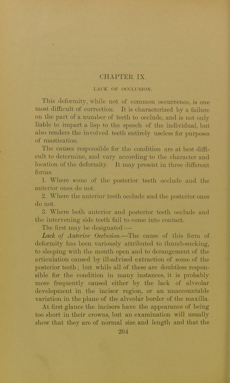 t CHAPTER IX. LACK OF OCCLUSION. This deformity, while not of common occurrence, is one most difficult of correction. It is characterized by a failure on the part of a number of teeth to occlude, and is not only liable to impart a lisp to the speech of the individual, but also renders the involved teeth entirely useless for purposes of mastication. The causes responsible for the condition are at best diffi- cult to determine, and vary according to the character and location of the deformity. It may present in three different forms. 1. Where some of the posterior teeth occlude and the anterior ones do not. 2. Where the anterior teeth occlude and the posterior ones do not. 3. Where both anterior and posterior teeth occlude and the intervening side teeth fail to come into contact. The first may be designated :— Lack of Anterior Occlusion.-—The cause of this form of deformity has been variously attributed to thumb-sucking, to sleeping with the mouth open and to derangement of the articulation caused by ill-advised extraction of some of the posterior teeth; but while all of these are doubtless respon- sible for the condition in many instances, it is probably more frequentty caused either by the lack of alveolar development in the incisor region, or an unaccountable variation in the plane of the alveolar border of the maxilla. At first glance the incisors have the appearance of being too short in their crowns, but an examination will usually show that they are of normal size and length and that the