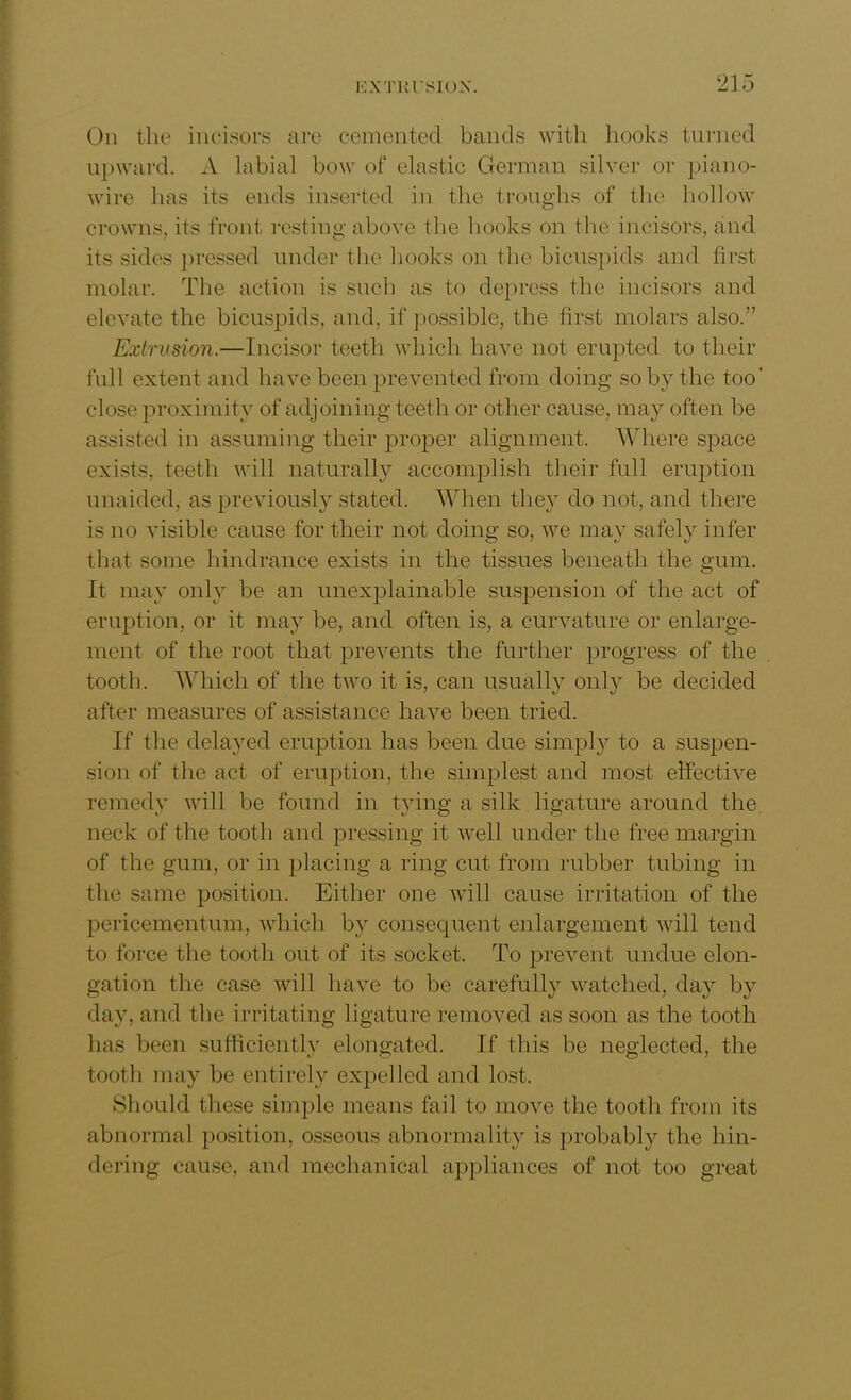 On the incisors are cemented bands with hooks turned upward. A labial bow of elastic German silver or piano- wire has its ends inserted in the troughs of the hollow crowns, its front resting above the hooks on the incisors, and its sides pressed under the hooks on the bicuspids and first molar. The action is such as to depress the incisors and elevate the bicuspids, and, if possible, the first molars also.” Extrusion.—Incisor teeth which have not erupted to tlieir full extent and have been prevented from doing so by the too' close proximity of adjoining teeth or other cause, may often be assisted in assuming their proper alignment. Where space exists, teeth will naturally accomplish their full eruption unaided, as previously stated. When they do not, and there is no visible cause for their not doing so, we may safely infer that some hindrance exists in the tissues beneath the gum. It may only be an unexplainable suspension of the act of eruption, or it may be, and often is, a curvature or enlarge- ment of the root that prevents the further progress of the tooth. Which of the two it is, can usually only be decided after measures of assistance have been tried. If the delayed eruption has been due simply to a suspen- sion of the act of eruption, the simplest and most effective remedy will be found in tying a silk ligature around the. neck of the tooth and pressing it well under the free margin of the gum, or in placing a ring cut from rubber tubing in the same position. Either one will cause irritation of the pericementum, which by consequent enlargement will tend to force the tooth out of its socket. To prevent undue elon- gation the case will have to be carefully watched, day by day, and the irritating ligature removed as soon as the tooth has been sufficiently elongated. If this be neglected, the toot!) may be entirely expelled and lost. Should these simple means fail to move the tooth from its abnormal position, osseous abnormality is probably the hin- dering cause, and mechanical appliances of not too great