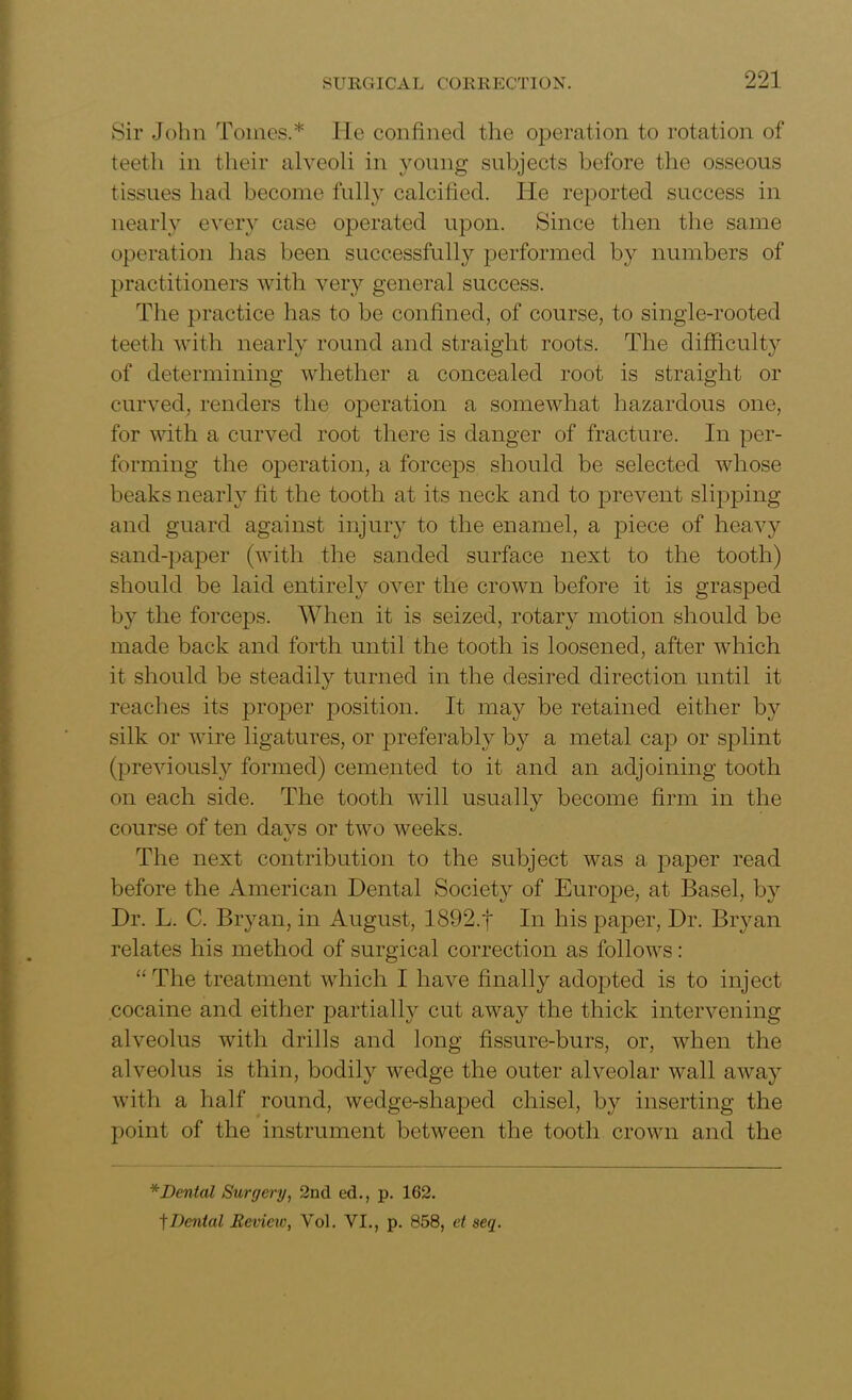 Sir John Tomes.* He confined the operation to rotation of teeth in their alveoli in young subjects before the osseous tissues had become fully calcified. He reported success in nearly every case operated upon. Since then the same operation has been successfully performed by numbers of practitioners with very general success. The practice has to be confined, of course, to single-rooted teeth with nearly round and straight roots. The difficulty of determining whether a concealed root is straight or curved, renders the operation a somewhat hazardous one, for with a curved root there is danger of fracture. In per- forming the operation, a forceps should be selected whose beaks nearly fit the tooth at its neck and to prevent slipping and guard against injury to the enamel, a piece of heavy sand-paper (with the sanded surface next to the tooth) should be laid entirely over the crown before it is grasped by the forceps. When it is seized, rotary motion should be made back and forth until the tooth is loosened, after which it should be steadily turned in the desired direction until it reaches its proper position. It may be retained either by silk or wire ligatures, or preferably by a metal cap or splint (previously formed) cemented to it and an adjoining tooth on each side. The tooth will usually become firm in the course of ten davs or two weeks. The next contribution to the subject was a paper read before the American Dental Society of Europe, at Basel, by Dr. L. C. Bryan, in August, 1892.t In his paper, Dr. Bryan relates his method of surgical correction as follows: “ The treatment which I have finally adopted is to inject cocaine and either partially cut away the thick intervening alveolus with drills and long fissure-burs, or, when the alveolus is thin, bodily wedge the outer alveolar wall away with a half round, wedge-shaped chisel, by inserting the point of the instrument between the tooth crown and the * Dental Surgery, 2nd ed., p. 162. f Dental Bevieiv, Vol. VI., p. 858, et seq.
