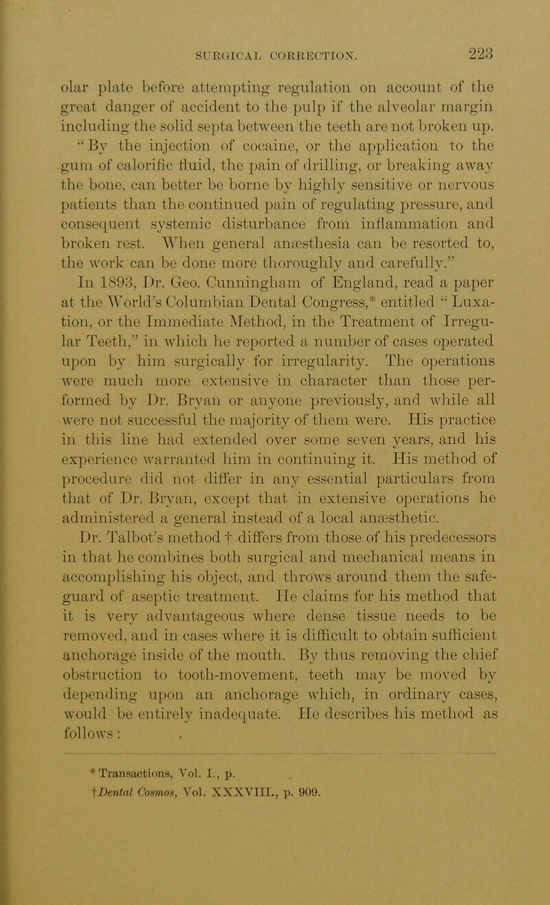 olar plate before attempting regulation on account of the great danger of accident to the pulp if the alveolar margin including the solid septa between the teeth are not broken up. “ By the injection of cocaine, or the application to the gum of calorific fluid, the pain of drilling, or breaking away the bone, can better be borne by highly sensitive or nervous patients than the continued pain of regulating pressure, and consequent systemic disturbance from inflammation and broken rest. When general anaesthesia can be resorted to, the work can be done more thoroughly and carefully.” In 1893, Dr. Geo. Cunningham of England, read a paper at the World’s Columbian Dental Congress,* entitled “ Luxa- tion, or the Immediate Method, in the Treatment of Irregu- lar Teeth,” in which he reported a number of cases operated upon by him surgically for irregularity. The operations were much more extensive in character than those per- formed by Dr. Bryan or anyone previously, and while all were not successful the majority of them were. His practice in this line had extended over some seven years, and his experience warranted him in continuing it. His method of procedure did not differ in any essential particulars from that of Dr. Bryan, except that in extensive operations he administered a general instead of a local anaesthetic. Dr. Talbot’s method f differs from those of his predecessors in that he combines both surgical and mechanical means in accomplishing his object, and throws around them the safe- guard of aseptic treatment. He claims for his method that it is verv advantageous where dense tissue needs to be removed, and in cases where it is difficult to obtain sufficient anchorage inside of the mouth. By thus removing the chief obstruction to tooth-movement, teeth may be moved by depending upon an anchorage which, in ordinary cases, would be entirely inadequate. He describes his method as follows: * Transactions, Vol. I., p. tDental Cosmos, Vol. XXXVIII., p. 909.
