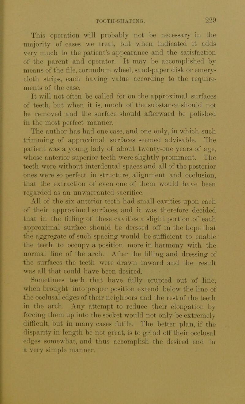 This operation will probably not be necessary in the majority of cases we treat, but when indicated it adds very much to the patient’s appearance and the satisfaction of the parent and operator. It may be accomplished by means of the file, corundum wheel, sand-paper disk or emery- cloth strips, each having value according to the require- ments of the case. It will not often be called for on the approximal surfaces of teeth, but when it is, much of the substance should not be removed and the surface should afterward be polished in the most perfect manner. The author has had one case, and one only, in which such trimming of approximal surfaces seemed advisable. The patient was a young lady of about twenty-one years of age, whose anterior superior teeth were slightly prominent. The teeth were without interdental spaces and all of the posterior ones were so perfect in structure, alignment and occlusion, that the extraction of even one of them would have been regarded as an unwarranted sacrifice. All of the six anterior teeth had small cavities upon each of their approximal surfaces, and it was therefore decided that in the filling of these cavities a slight portion of each approximal surface should be dressed off in the hope that the aggregate of such spacing would be sufficient to enable the teeth to occupy a position more in harmony with the normal line of the arch. After the filling and dressing of the surfaces the teeth were drawn inward and the result was all that could have been desired. Sometimes teeth that have fully erupted out of line, when brought into proper position extend below the line of the occlusal edges of their neighbors and the rest of the teeth in the arch. Any attempt to reduce their elongation by forcing them up into the socket would not only be extremely difficult, but in many cases futile. The better plan, if the disparity in length be not great, is to grind off their occlusal edges somewhat, and thus accomplish the desired end in a very simple manner.