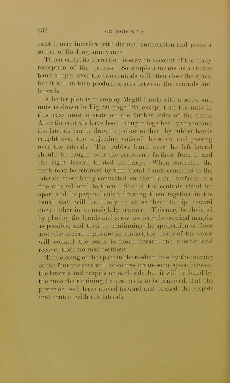 exist it may interfere with distinct enunciation and prove a source of life-long annoyance. Taken early, its correction is easy on account of the ready resorption of the process. So simple a means as a rubber band slipped over the two centrals will often close the space, but it will in turn produce spaces between the centrals and laterals. A better plan is to employ Magill bands with a screw and. nuts as shown in Fig. 80, page 128, except that the nuts in this case must operate on the farther sides of the tubes. After the centrals have been brought together by this means, the laterals can be drawn up close to them by rubber bands caught over the projecting ends of the screw and passing over the laterals. The rubber band over the left lateral should be caught over the screw-end farthest from it and the right lateral treated similarly. When corrected the teeth may be retained by thin metal bands cemented to the laterals, these being connected on their labial surfaces b}^ a line wire soldered to them. Should the centrals stand far apart and be perpendicular, drawing them together in the usual way will be likely to cause them to tip toward one another in an unsightly manner. This may be obviated by placing the bands and screw as near the cervical margin as possible, and then by continuing the application of force after the incisal edges are in contact, the power of the screw will compel the roots to move toward one another and recover their normal positions. This closing of the space in the median line by the moving of the four incisors will, of course, create some space between the laterals and cuspids on each side, but it will be found by the time the retaining fixture needs to be removed, that the posterior teeth have moved forward and pressed the cuspids into contact with the laterals.