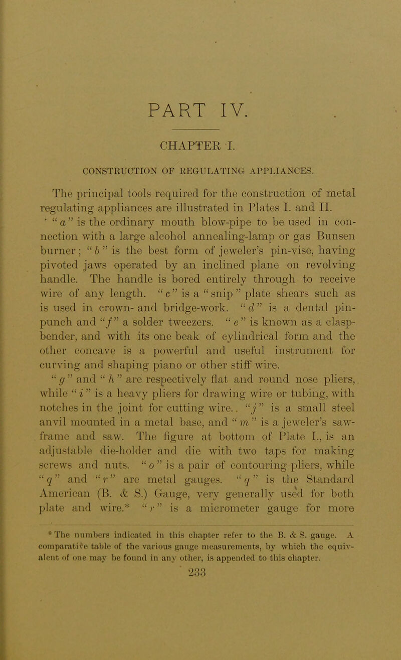PART IV. CHAPTER I. CONSTRUCTION OF REGULATING APPLIANCES. The principal tools required for the construction of metal regulating appliances are illustrated in Plates I. and II. ‘ “ a ” is the ordinary mouth blow-pipe to be used in con- nection with a large alcohol annealing-lamp or gas Bunsen burner; “ b ” is the best form of jeweler’s pin-vise, having- pivoted jaws operated by an inclined plane on revolving- handle. The handle is bored entirely through to receive wire of any length. “ c ” is a “ snip ” plate shears such as is used in crown- and bridge-work. “ d ” is a dental pin- punch and “/” a solder tweezers. “ e ” is known as a clasp- bender, and with its one beak of cylindrical form and the other concave is a powerful and useful instrument for curving and shaping piano or other stiff wire. “ g ” and “ U ” are respectively fiat and round nose pliers,. while “i” is a heavy pliers for drawing wire or tubing, with notches in the joint for cutting wire.. “j” is a small steel anvil mounted in a metal base, and “ to ” is a jeweler’s saw- frame and saw. The figure at bottom of Plate I., is an adjustable die-holder and die with two taps for making- screws and lints. “ o ” is a pair of contouring pliers, while “ q ” and “ r ” are metal gauges. “ q ” is the Standard American (B. & S.) Gauge, very generally used for both plate and wire.* “ r ” is a micrometer gauge for more *The numbers indicated in this chapter refer to the B. & S. gauge. A comparative table of the various gauge measurements, by which the equiv- alent of one may be found in any other, is appended to this chapter.