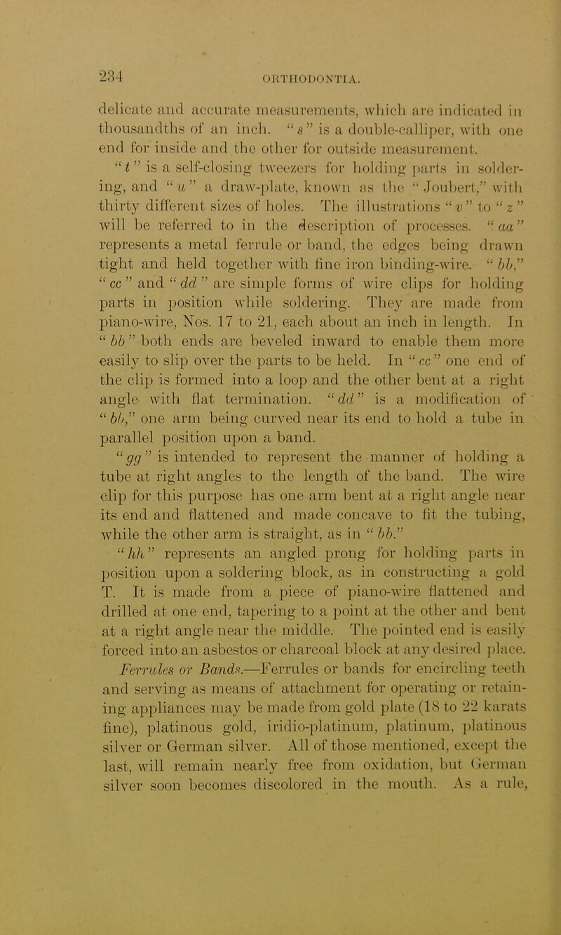 delicate and accurate measurements, which are indicated in thousandths of an inch. “ s ” is a double-calliper, with one end for inside and the other for outside measurement. “ t ” is a self-closing tweezers for holding parts in solder- ing, and “u” a draw-plate, known as the “ Joubert,” with thirty different sizes of holes. The illustrations “v ” to “ 2 ” will be referred to in the description of processes. “ aa” represents a metal ferrule or band, the edges being drawn tight and held together with fine iron binding-wire. “ bb,” “ cc ” and “ dd ” are simple forms of wire clips for holding parts in position while soldering. They are made from piano-wire, Nos. 17 to 21, each about an inch in length. In “ bb ” both ends are beveled inward to enable them more easily to slip over the parts to be held. In “ cc” one end of the clip is formed into a loop and the other bent at a right angle with flat termination. “ dd ” is a modification of “ bh,” one arm being curved near its end to hold a tube in parallel position upon a band. “ gg ” is intended to represent the manner of holding a tube at right angles to the length of the band. The wire clip for this purpose has one arm bent at a right angle near its end and flattened and made concave to fit the tubing, while the other arm is straight, as in “ bb.” “ hh ” represents an angled prong for holding parts in position upon a soldering block, as in constructing a gold T. It is made from a piece of piano-wire flattened and drilled at one end, tapering to a point at the other and bent at a right angle near the middle. The pointed end is easily forced into an asbestos or charcoal block at any desired place. Ferrules or Bands.—Ferrules or bands for encircling teeth and serving as means of attachment for operating or retain- ing appliances may be made from gold plate (1<S to 22 karats fine), platinous gold, iridio-platinum, platinum, platinous silver or German silver. All of those mentioned, except the last, will remain nearly free from oxidation, but German silver soon becomes discolored in the mouth. As a rule,